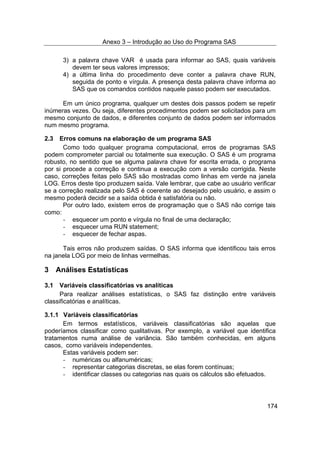 Anexo 3 – Introdução ao Uso do Programa SAS
174
3) a palavra chave VAR é usada para informar ao SAS, quais variáveis
devem ter seus valores impressos;
4) a última linha do procedimento deve conter a palavra chave RUN,
seguida de ponto e vírgula. A presença desta palavra chave informa ao
SAS que os comandos contidos naquele passo podem ser executados.
Em um único programa, qualquer um destes dois passos podem se repetir
inúmeras vezes. Ou seja, diferentes procedimentos podem ser solicitados para um
mesmo conjunto de dados, e diferentes conjunto de dados podem ser informados
num mesmo programa.
2.3 Erros comuns na elaboração de um programa SAS
Como todo qualquer programa computacional, erros de programas SAS
podem comprometer parcial ou totalmente sua execução. O SAS é um programa
robusto, no sentido que se alguma palavra chave for escrita errada, o programa
por si procede a correção e continua a execução com a versão corrigida. Neste
caso, correções feitas pelo SAS são mostradas como linhas em verde na janela
LOG. Erros deste tipo produzem saída. Vale lembrar, que cabe ao usuário verificar
se a correção realizada pelo SAS é coerente ao desejado pelo usuário, e assim o
mesmo poderá decidir se a saída obtida é satisfatória ou não.
Por outro lado, existem erros de programação que o SAS não corrige tais
como:
- esquecer um ponto e vírgula no final de uma declaração;
- esquecer uma RUN statement;
- esquecer de fechar aspas.
Tais erros não produzem saídas. O SAS informa que identificou tais erros
na janela LOG por meio de linhas vermelhas.
3 Análises Estatísticas
3.1 Variáveis classificatórias vs analíticas
Para realizar análises estatísticas, o SAS faz distinção entre variáveis
classificatórias e analíticas.
3.1.1 Variáveis classificatórias
Em termos estatísticos, variáveis classificatórias são aquelas que
poderíamos classificar como qualitativas. Por exemplo, a variável que identifica
tratamentos numa análise de variância. São também conhecidas, em alguns
casos, como variáveis independentes.
Estas variáveis podem ser:
- numéricas ou alfanuméricas;
- representar categorias discretas, se elas forem contínuas;
- identificar classes ou categorias nas quais os cálculos são efetuados.
 