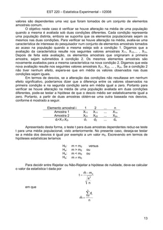 EST 220 – Estatística Experimental – I/2008
________________________________________________________________
13
valores são dependentes uma vez que foram tomados de um conjunto de elementos
amostrais comum.
O objetivo neste caso é verificar se houve alteração na média de uma população
quando a mesma é avaliada sob duas condições diferentes. Cada condição representa
uma população distinta, embora se suponha que os elementos populacionais sejam os
mesmos nas duas condições. Para verificar se houve alteração na média, avalia-se uma
característica de interesse do pesquisador num conjunto de elementos amostrais tomados
ao acaso na população quando a mesma esteja sob a condição 1. Digamos que a
avaliação da característica resulte nos seguintes valores amostrais X11, X12,... , X1n.
Depois de feita esta avaliação, os elementos amostrais que originaram a primeira
amostra, sejam submetidos à condição 2. Os mesmos elementos amostrais são
novamente avaliados para a mesma característica na nova condição 2. Digamos que esta
nova avaliação resulte nos seguintes valores amostrais X21, X22, ... , X2n. Se a condição 2
não tiver nenhum efeito, espera-se que em média os valores observados nas duas
condições sejam iguais.
Em termos de desvios, se a alteração das condições não resultasse em nenhum
efeito significativo, poderíamos dizer que a diferença entre os valores observados na
primeira condição e na segunda condição seria em média igual a zero. Portanto para
verificar se houve alteração na média de uma população avaliada em duas condições
diferentes, pode-se testar a hipótese de que o desvio médio ser estatisticamente igual a
zero. Portanto, a partir de duas amostras obtém-se uma outra baseada nos desvios,
conforme é mostrado a seguir.
Elemento amostral i 1 2 ... n
Amostra 1 X11 X11 ... X1n
Amostra 2 X21 X22 ... X2n
di=X1i-X2i d1 d2 ... dn
Apresentado desta forma, o teste t para duas amostras dependentes reduz-se teste
t para uma média populacional, visto anteriormente. No presente caso, deseja-se testar
se a média dos desvios é igual por exemplo a um valor m0. Escrevendo em termos de
hipóteses estatísticas teríamos
H0: m = m0 versus
Ha: m > m0 ou
Ha: m < m0 ou
Ha: m ≠ m0
Para decidir entre Rejeitar ou Não-Rejeitar a hipótese de nulidade, deve-se calcular
o valor da estatística t dada por
n
s
mmˆ
t
2
0−
=
em que
n
d
mˆ
n
1i
i∑=
=
 