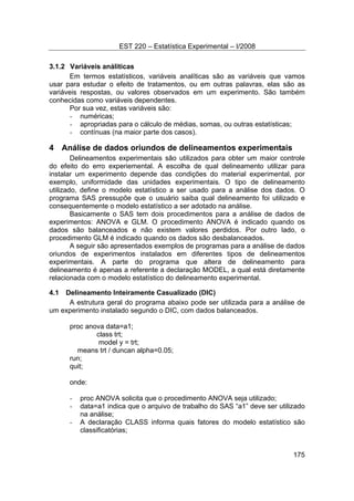EST 220 – Estatística Experimental – I/2008
175
3.1.2 Variáveis análiticas
Em termos estatísticos, variáveis analíticas são as variáveis que vamos
usar para estudar o efeito de tratamentos, ou em outras palavras, elas são as
variáveis respostas, ou valores observados em um experimento. São também
conhecidas como variáveis dependentes.
Por sua vez, estas variáveis são:
- numéricas;
- apropriadas para o cálculo de médias, somas, ou outras estatísticas;
- contínuas (na maior parte dos casos).
4 Análise de dados oriundos de delineamentos experimentais
Delineamentos experimentais são utilizados para obter um maior controle
do efeito do erro experiemental. A escolha de qual delineamento utilizar para
instalar um experimento depende das condições do material experimental, por
exemplo, uniformidade das unidades experimentais. O tipo de delineamento
utilizado, define o modelo estatístico a ser usado para a análise dos dados. O
programa SAS pressupõe que o usuário saiba qual delineamento foi utilizado e
consequentemente o modelo estatístico a ser adotado na análise.
Basicamente o SAS tem dois procedimentos para a análise de dados de
experimentos: ANOVA e GLM. O procedimento ANOVA é indicado quando os
dados são balanceados e não existem valores perdidos. Por outro lado, o
procedimento GLM é indicado quando os dados são desbalanceados.
A seguir são apresentados exemplos de programas para a análise de dados
oriundos de experimentos instalados em diferentes tipos de delineamentos
experimentais. A parte do programa que altera de delineamento para
delineamento é apenas a referente a declaração MODEL, a qual está diretamente
relacionada com o modelo estatístico do delineamento experimental.
4.1 Delineamento Inteiramente Casualizado (DIC)
A estrutura geral do programa abaixo pode ser utilizada para a análise de
um experimento instalado segundo o DIC, com dados balanceados.
proc anova data=a1;
class trt;
model y = trt;
means trt / duncan alpha=0.05;
run;
quit;
onde:
- proc ANOVA solicita que o procedimento ANOVA seja utilizado;
- data=a1 indica que o arquivo de trabalho do SAS “a1” deve ser utilizado
na análise;
- A declaração CLASS informa quais fatores do modelo estatístico são
classificatórias;
 