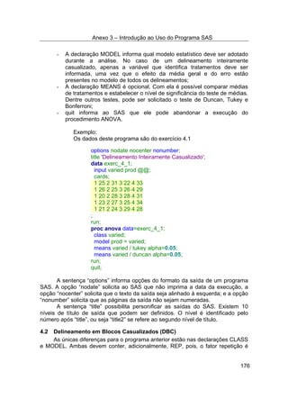 Anexo 3 – Introdução ao Uso do Programa SAS
176
- A declaração MODEL informa qual modelo estatístico deve ser adotado
durante a análise. No caso de um delineamento inteiramente
casualizado, apenas a variável que identifica tratamentos deve ser
informada, uma vez que o efeito da média geral e do erro estão
presentes no modelo de todos os delineamentos;
- A declaração MEANS é opcional. Com ela é possível comparar médias
de tratamentos e estabelecer o nível de significância do teste de médias.
Dentre outros testes, pode ser solicitado o teste de Duncan, Tukey e
Bonferroni;
- quit informa ao SAS que ele pode abandonar a execução do
procedimento ANOVA.
Exemplo:
Os dados deste programa são do exercício 4.1
options nodate nocenter nonumber;
title 'Delineamento Inteiramente Casualizado';
data exerc_4_1;
input varied prod @@;
cards;
1 25 2 31 3 22 4 33
1 26 2 25 3 26 4 29
1 20 2 28 3 28 4 31
1 23 2 27 3 25 4 34
1 21 2 24 3 29 4 28
;
run;
proc anova data=exerc_4_1;
class varied;
model prod = varied;
means varied / tukey alpha=0.05;
means varied / duncan alpha=0.05;
run;
quit;
A sentença “options” informa opções do formato da saída de um programa
SAS. A opção “nodate” solicita ao SAS que não imprima a data da execução, a
opção “nocenter” solicita que o texto da saída seja alinhado à esquerda; e a opção
“nonumber” solicita que as páginas da saída não sejam numeradas.
A sentença “title” possibilita personificar as saídas do SAS. Existem 10
níveis de título de saída que podem ser definidos. O nível é identificado pelo
número após “title”, ou seja “title2” se refere ao segundo nível de título.
4.2 Delineamento em Blocos Casualizados (DBC)
As únicas diferenças para o programa anterior estão nas declarações CLASS
e MODEL. Ambas devem conter, adicionalmente, REP, pois, o fator repetição é
 
