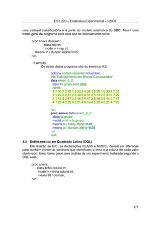 EST 220 – Estatística Experimental – I/2008
177
uma variável classificatória e é parte do modelo estatístico do DBC. Assim uma
forma geral de programa para este tipo de delineamento seria:
proc anova data=a1;
class rep trt;
model y = rep trt;
means trt / duncan alpha=0.05;
run;
Exemplo
Os dados deste programa são do exercício 6.2
options nodate nocenter nonumber;
title 'Delineamento em Blocos Casualizados';
data exerc_6_2;
input ta grupo prod @@;
cards;
1 1 30 1 2 32 1 3 33 1 4 34 1 5 29 1 6 30 1 7 33
2 1 29 2 2 31 2 3 34 2 4 31 2 5 33 2 6 33 2 7 29
3 1 43 3 2 47 3 3 46 3 4 47 3 5 48 3 6 44 3 7 47
4 1 23 4 2 25 4 3 21 4 4 19 4 5 20 4 6 21 4 7 22
;
run;
proc anova data=exerc_6_2;
class ta grupo;
model prod = ta grupo;
means ta / tukey alpha=0.05;
means ta / duncan alpha=0.05;
run;
quit;
4.3 Delineamento em Quadrado Latino (DQL)
Em relação ao DIC, as declarações CLASS e MODEL devem ser alteradas
para também conter as variáveis que identificam a linha e a coluna de cada valor
observado. Uma forma geral para análise de um experimento instalado segundo o
DQL seria:
proc anova;
class linha coluna trt;
model y = linha coluna trt;
means trt / duncan;
run;
 