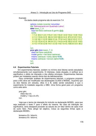 Anexo 3 – Introdução ao Uso do Programa SAS
178
Exemplo
Os dados deste programa são do exercício 7.4
options nodate nocenter nonumber;
title 'Delineamento em Quadrado Latino';
data exerc_7_4;
input leit faixa castracao $ ganho @@;
cards;
1 1 A 93.0 1 2 C 115.4 1 3 E 116.9 1 4 D 110.2 1 5 B 110.4
2 1 C 110.6 2 2 E 96.5 2 3 B 108.9 2 4 A 97.6 2 5 D 112.0
3 1 B 102.1 3 2 D 108.6 3 3 A 77.9 3 4 E 102.0 3 5 C 111.7
4 1 D 115.4 4 2 A 94.9 4 3 C 114.0 4 4 B 100.2 4 5 E 118.5
5 1 E 117.6 5 2 B 114.1 5 3 D 118.7 5 4 C 108.8 5 5 A 80.2
;
run;
proc glm data=exerc_7_4;
class leit faixa castracao;
model ganho = leit faixa castracao;
means castracao / tukey alpha=0.05;
means castracao / duncan alpha=0.05;
run;
quit;
4.4 Experimentos Fatoriais
Em experimentos fatoriais, existem no mínimo dois fatores sendo estudados
simultaneamente num experimento. O interesse, nesta situação, é verificar se é
significativo o efeito da interação e dos efeitos principais. Experimentos fatoriais
podem ser instalados usando vários tipo de delineamentos.
Para contemplar análises de experimentos fatoriais, o programa proposto
para o DIC deve ser modificado nas declarações CLASS e MODEL. Suponha que
os dois fatores em estudos, ditos A e B, estão sendo estudados e que o
experimento foi instalado segundo o DBC. Uma forma geral para um programa
como este seria
proc glm;
class rep a b;
model y = rep a b a*b;
run;
Veja que o termo da interação foi incluído na declaração MODEL, para que
seja realizado o teste F para o efeito da mesma. No caso da interação ser
significativa, seria desejável proceder ao estudo de um fator dentro de cada nível
do outro fator. Para atingir tal objetivo, inclua as seguintes linhas após a
declaração MODEL:
lsmeans a*b / slice=b;
lsmeans a*b / slice=a;
 
