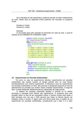 EST 220 – Estatística Experimental – I/2008
179
Se a interação for não significativa, podemos estudar um fator independente
do outro. Neste caso as seguintes linhas poderiam ser incluídas no programa
inicial:
lsmeans a / tukey;
lsmeans b / tukey;
Exemplo
O enunciado para este exemplo foi fornecido em sala de aula, o qual foi
retirado do livro BANZATTO e KRONKA (1989).
options nodate nocenter nonumber;
title 'Experimentos Fatoriais';
data exemplo_8_extra;
input recipiente especie altura @@;
cards;
1 1 26.2 1 1 26.0 1 1 25.0 1 1 25.4
1 2 24.8 1 2 24.6 1 2 26.7 1 2 25.2
2 1 25.7 2 1 26.3 2 1 25.1 2 1 26.4
2 2 19.6 2 2 21.1 2 2 19.0 2 2 18.6
3 1 22.8 3 1 19.4 3 1 18.8 3 1 19.2
3 2 19.8 3 2 21.4 3 2 22.8 3 2 21.3
;
run;
proc glm data=exemplo_8_extra;
class recipiente especie;
model altura = recipiente especie recipiente*especie;
lsmeans recipiente*especie / slice=especie;
lsmeans recipiente*especie / slice=recipiente;
run;
quit;
4.5 Experimentos em Parcelas Subdivididas
Tal como no caso de experimentos fatoriais, experimentos em parcelas
subdivididas são usados quando se deseja estudar dois ou mais fatores
simultaneamente num mesmo experimento. A diferença é que em experimentos
em parcelas subdivididas um fator, dito principal, é designado segundo um tipo de
delineamento as parcelas que contém várias unidades experimentais. O segundo
fator, é então designado aleatoriamente às subparcelas de cada parcela.
O objetivo em parcelas subdividas também é verificar se os efeitos
principais e interação entre fatores são significativos. O programa para esta
situação difere no fato de ser necessário indicar o resíduo correto para testar o
fator principal uma vez que o SAS assume que todos os fatores devem ser
testados contra o erro(b). A seguir está uma forma geral para a análise de um
experimento em parcelas subdivididas, considerando que o fator A é o fator
 