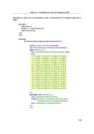 Anexo 3 – Introdução ao Uso do Programa SAS
180
principal e o fator B é o secundário e que o experimento foi instalado segundo o
DBC:
proc glm;
class rep a b;
model y = a rep a*rep b a*b;
test h=a e=a*rep;
run;
quit;
Exemplo
Os dados deste programa são do exercício 9.1
options nodate nocenter nonumber;
title 'Experimentos em Parcelas Subdivididas';
data exemplo_9_1;
input variedade defensivo bloco producao @@;
cards;
1 1 1 42.9 1 1 2 41.6 1 1 3 28.9 1 1 4 30.8
1 2 1 53.8 1 2 2 58.5 1 2 3 43.9 1 2 4 46.3
1 3 1 49.5 1 3 2 53.8 1 3 3 40.7 1 3 4 39.4
1 4 1 44.4 1 4 2 41.8 1 4 3 28.3 1 4 4 34.7
2 1 1 53.3 2 1 2 69.6 2 1 3 45.4 2 1 4 35.1
2 2 1 57.6 2 2 2 69.6 2 2 3 42.4 2 2 4 51.9
2 3 1 59.8 2 3 2 65.8 2 3 3 41.4 2 3 4 45.4
2 4 1 64.1 2 4 2 57.4 2 4 3 44.1 2 4 4 51.6
3 1 1 62.3 3 1 2 58.5 3 1 3 44.6 3 1 4 50.3
3 2 1 63.4 3 2 2 50.4 3 2 3 45.0 3 2 4 46.7
3 3 1 64.5 3 3 2 46.1 3 3 3 62.6 3 3 4 50.3
3 4 1 63.6 3 4 2 56.1 3 4 3 52.7 3 4 4 51.8
4 1 1 75.4 4 1 2 65.6 4 1 3 54.0 4 1 4 52.7
4 2 1 70.3 4 2 2 67.3 4 2 3 57.6 4 2 4 58.5
4 3 1 68.8 4 3 2 65.3 4 3 3 45.6 4 3 4 51.0
4 4 1 71.6 4 4 2 69.4 4 4 3 56.6 4 4 4 47.4
;
run;
proc glm data=exemplo_9_1;
class variedade defensivo bloco;
model producao = variedade defensivo bloco
variedade*bloco variedade*defensivo;
test h=variedade e=variedade*bloco;
run;
quit;
 
