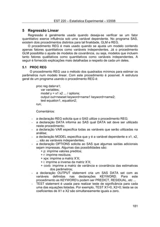 EST 220 – Estatística Experimental – I/2008
181
5 Regressão Linear
Regressão é geralmente usada quando deseja-se verificar se um fator
quantitativo exerce influência sob uma variável dependente. No programa SAS,
existem dois procedimentos distintos para tal finalidade, GLM e REG.
O procedimento REG é mais usado quando se ajusta um modelo contendo
apenas fatores quantitativos como variáveis independentes. Já o procedimento
GLM possibilita o ajuste de modelos de covariância, ou seja, modelos que incluem
tanto fatores qualitativos como quantitativos como variáveis independentes. A
seguir é fornecido explicações mais detalhadas a respeito de cada um deles.
5.1 PROC REG
O procedimento REG usa o método dos quadrados mínimos para estimar os
parâmetros num modelo linear. Com este procedimento é possível. A estrutura
geral de um programa usando o procedimento REG é:
proc reg data=a1;
var variables;
model y = x1 x2 ... / options;
output out=newset keyword=name1 keyword=name2;
test equation1, equation2;
run;
Comentários:
- a declaração REG solicita que o SAS utilize o procedimento REG;
- a declaração DATA informa ao SAS qual DATA set deve ser utilizado
neste procedimento;
- a declaração VAR especifica todas as variáveis que serão utilizadas na
análise;
- a declaração MODEL especifica que y é a variável dependente e x1, x2,
... são as variáveis independentes;
- a declaração OPTIONS solicita ao SAS que algumas saídas adicionais
sejam impressas. Algumas das possibilidades são:
+ p: imprime valores preditos;
+ r: imprime resíduos;
+ xpx: imprime a matriz X’X;
+ i: imprime a inversa da matriz X’X;
+ covb: imprime a matriz de variância e covariância das estimativas
dos parâmetros;
- a declaração OUTPUT statement cria um SAS DATA set com as
variáveis definidas nas declarações KEYWORD. Para este
procedimento as KEYWORD’s podem ser PREDICT, RESIDUAL, etc ...
- TEST statement é usada para realizar teste de significância para cada
uma das equações listadas. Por exemplo, TEST X1=0, X2=0; testa se os
coeficientes de X1 e X2 são simultaneamente iguais a zero.
 