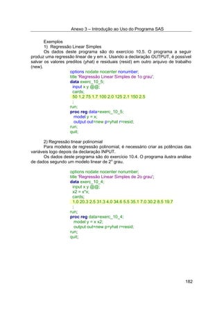 Anexo 3 – Introdução ao Uso do Programa SAS
182
Exemplos
1) Regressão Linear Simples
Os dados deste programa são do exercício 10.5. O programa a seguir
produz uma regressão linear de y em x. Usando a declaração OUTPUT, é possível
salvar os valores preditos (yhat) e residuais (resid) em outro arquivo de trabalho
(new).
options nodate nocenter nonumber;
title 'Regressão Linear Simples de 1o grau';
data exerc_10_5;
input x y @@;
cards;
50 1.2 75 1.7 100 2.0 125 2.1 150 2.5
;
run;
proc reg data=exerc_10_5;
model y = x;
output out=new p=yhat r=resid;
run;
quit;
2) Regressão linear polinomial
Para modelos de regressão polinomial, é necessário criar as potências das
variáveis logo depois da declaração INPUT.
Os dados deste programa são do exercício 10.4. O programa ilustra análise
de dados segundo um modelo linear de 2o
grau.
options nodate nocenter nonumber;
title 'Regressão Linear Simples de 2o grau';
data exerc_10_4;
input x y @@;
x2 = x*x;
cards;
1.0 20.3 2.5 31.3 4.0 34.6 5.5 35.1 7.0 30.2 8.5 19.7
;
run;
proc reg data=exerc_10_4;
model y = x x2;
output out=new p=yhat r=resid;
run;
quit;
 