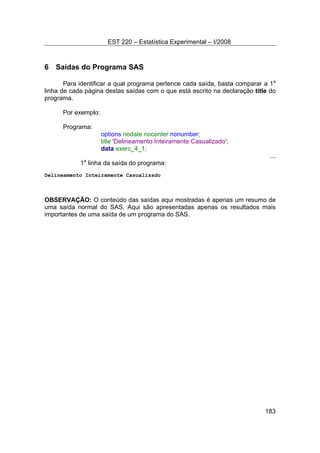EST 220 – Estatística Experimental – I/2008
183
6 Saídas do Programa SAS
Para identificar a qual programa pertence cada saída, basta comparar a 1a
linha de cada página destas saídas com o que está escrito na declaração title do
programa.
Por exemplo:
Programa:
options nodate nocenter nonumber;
title 'Delineamento Inteiramente Casualizado';
data exerc_4_1;
...
1a
linha da saída do programa:
Delineamento Inteiramente Casualizado
OBSERVAÇÃO: O conteúdo das saídas aqui mostradas é apenas um resumo de
uma saída normal do SAS. Aqui são apresentadas apenas os resultados mais
importantes de uma saída de um programa do SAS.
 
