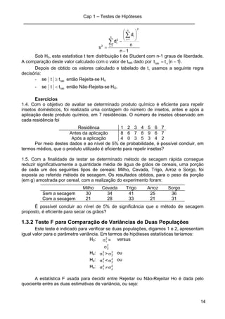 Cap 1 – Testes de Hipóteses
____________________________________________________________________
14
1n
n
d
d
s
2
n
1i
in
1i
2
i
2
−
⎟⎟
⎠
⎞
⎜⎜
⎝
⎛
−
=
∑
∑ =
=
Sob Ho, esta estatística t tem distribuição t de Student com n-1 graus de liberdade.
A comparação deste valor calculado com o valor de ttab dado por ( )1ntttab −= α .
Depois de obtido os valores calculado e tabelado de t, usamos a seguinte regra
decisória:
- se tabtt ≥ então Rejeita-se Ho
- se tabtt < então Não-Rejeita-se HO.
Exercícios
1.4. Com o objetivo de avaliar se determinado produto químico é eficiente para repelir
insetos domésticos, foi realizada uma contagem do número de insetos, antes e após a
aplicação deste produto químico, em 7 residências. O número de insetos observado em
cada residência foi
Residênca 1 2 3 4 5 6 7
Antes da aplicação 8 6 7 8 9 6 7
Após a aplicação 4 0 3 5 3 4 2
Por meio destes dados e ao nível de 5% de probabilidade, é possível concluir, em
termos médios, que o produto utilizado é eficiente para repelir insetos?
1.5. Com a finalidade de testar se determinado método de secagem rápida consegue
reduzir significativamente a quantidade média de água de grãos de cereais, uma porção
de cada um dos seguintes tipos de cereais: Milho, Cevada, Trigo, Arroz e Sorgo, foi
exposta ao referido método de secagem. Os resultados obtidos, para o peso da porção
(em g) amostrada por cereal, com a realização do experimento foram:
Milho Cevada Trigo Arroz Sorgo
Sem a secagem 30 34 41 25 36
Com a secagem 21 28 33 21 31
É possível concluir ao nível de 5% de significância que o método de secagem
proposto, é eficiente para secar os grãos?
1.3.2 Teste F para Comparação de Variâncias de Duas Populações
Este teste é indicado para verificar se duas populações, digamos 1 e 2, apresentam
igual valor para o parâmetro variância. Em termos de hipóteses estatísticas teríamos:
H0: 2
1σ =
2
2σ
versus
Ha: 2
1σ > 2
2σ ou
Ha: 2
1σ < 2
2σ ou
Ha: 2
1σ ≠ 2
2σ
A estatística F usada para decidir entre Rejeitar ou Não-Rejeitar Ho é dada pelo
quociente entre as duas estimativas de variância, ou seja:
 