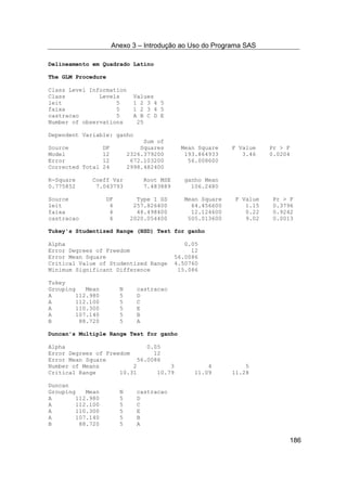 Anexo 3 – Introdução ao Uso do Programa SAS
186
Delineamento em Quadrado Latino
The GLM Procedure
Class Level Information
Class Levels Values
leit 5 1 2 3 4 5
faixa 5 1 2 3 4 5
castracao 5 A B C D E
Number of observations 25
Dependent Variable: ganho
Sum of
Source DF Squares Mean Square F Value Pr > F
Model 12 2326.379200 193.864933 3.46 0.0204
Error 12 672.103200 56.008600
Corrected Total 24 2998.482400
R-Square Coeff Var Root MSE ganho Mean
0.775852 7.043793 7.483889 106.2480
Source DF Type I SS Mean Square F Value Pr > F
leit 4 257.826400 64.456600 1.15 0.3796
faixa 4 48.498400 12.124600 0.22 0.9242
castracao 4 2020.054400 505.013600 9.02 0.0013
Tukey's Studentized Range (HSD) Test for ganho
Alpha 0.05
Error Degrees of Freedom 12
Error Mean Square 56.0086
Critical Value of Studentized Range 4.50760
Minimum Significant Difference 15.086
Tukey
Grouping Mean N castracao
A 112.980 5 D
A 112.100 5 C
A 110.300 5 E
A 107.140 5 B
B 88.720 5 A
Duncan's Multiple Range Test for ganho
Alpha 0.05
Error Degrees of Freedom 12
Error Mean Square 56.0086
Number of Means 2 3 4 5
Critical Range 10.31 10.79 11.09 11.28
Duncan
Grouping Mean N castracao
A 112.980 5 D
A 112.100 5 C
A 110.300 5 E
A 107.140 5 B
B 88.720 5 A
 