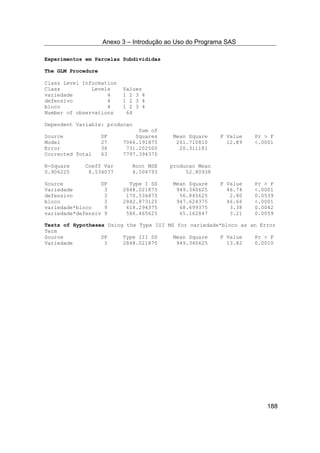 Anexo 3 – Introdução ao Uso do Programa SAS
188
Experimentos em Parcelas Subdivididas
The GLM Procedure
Class Level Information
Class Levels Values
variedade 4 1 2 3 4
defensivo 4 1 2 3 4
bloco 4 1 2 3 4
Number of observations 64
Dependent Variable: producao
Sum of
Source DF Squares Mean Square F Value Pr > F
Model 27 7066.191875 261.710810 12.89 <.0001
Error 36 731.202500 20.311181
Corrected Total 63 7797.394375
R-Square Coeff Var Root MSE producao Mean
0.906225 8.534077 4.506793 52.80938
Source DF Type I SS Mean Square F Value Pr > F
Variedade 3 2848.021875 949.340625 46.74 <.0001
defensivo 3 170.536875 56.845625 2.80 0.0539
bloco 3 2842.873125 947.624375 46.66 <.0001
variedade*bloco 9 618.294375 68.699375 3.38 0.0042
variedade*defensiv 9 586.465625 65.162847 3.21 0.0059
Tests of Hypotheses Using the Type III MS for variedade*bloco as an Error
Term
Source DF Type III SS Mean Square F Value Pr > F
Variedade 3 2848.021875 949.340625 13.82 0.0010
 