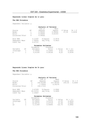 EST 220 – Estatística Experimental – I/2008
189
Regressão Linear Simples de 1o grau
The REG Procedure
Dependent Variable: y
Analysis of Variance
Sum of Mean
Source DF Squares Square F Value Pr > F
Model 1 0.90000 0.90000 67.50 0.0038
Error 3 0.04000 0.01333
Corrected Total 4 0.94000
Root MSE 0.11547 R-Square 0.9574
Dependent Mean 1.90000 Adj R-Sq 0.9433
Coeff Var 6.07737
Parameter Estimates
Parameter Standard
Variable DF Estimate Error t Value Pr > |t|
Intercept 1 0.70000 0.15492 4.52 0.0203
x 1 0.01200 0.00146 8.22 0.0038
Regressão Linear Simples de 2o grau
The REG Procedure
Dependent Variable: y
Analysis of Variance
Sum of Mean
Source DF Squares Square F Value Pr > F
Model 2 234.81498 117.40749 259.30 0.0004
Error 3 1.35836 0.45279
Corrected Total 5 236.17333
Root MSE 0.67289 R-Square 0.9942
Dependent Mean 28.53333 Adj R-Sq 0.9904
Coeff Var 2.35827
Parameter Estimates
Parameter Standard
Variable DF Estimate Error t Value Pr > |t|
Intercept 1 11.24222 0.97376 11.55 0.0014
x 1 10.46770 0.47719 21.94 0.0002
x2 1 -1.11349 0.04895 -22.75 0.0002
 