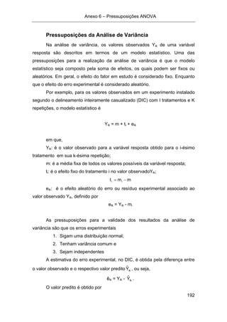 Anexo 6 – Pressuposições ANOVA
192
Pressuposições da Análise de Variância
Na análise de variância, os valores observados Yik de uma variável
resposta são descritos em termos de um modelo estatístico. Uma das
pressuposições para a realização da análise de variância é que o modelo
estatístico seja composto pela soma de efeitos, os quais podem ser fixos ou
aleatórios. Em geral, o efeito do fator em estudo é considerado fixo. Enquanto
que o efeito do erro experimental é considerado aleatório.
Por exemplo, para os valores observados em um experimento instalado
segundo o delineamento inteiramente casualizado (DIC) com I tratamentos e K
repetições, o modelo estatístico é
Yik = m + ti + eik
em que,
Yik: é o valor observado para a variável resposta obtido para o i-ésimo
tratamento em sua k-ésima repetição;
m: é a média fixa de todos os valores possíveis da variável resposta;
ti: é o efeito fixo do tratamento i no valor observadoYik;
mmt ii −=
eik: é o efeito aleatório do erro ou resíduo experimental associado ao
valor observado Yik, definido por
eik = Yik - mi
As pressuposições para a validade dos resultados da análise de
variância são que os erros experimentais
1. Sigam uma distribuição normal;
2. Tenham variância comum e
3. Sejam independentes
A estimativa do erro experimental, no DIC, é obtida pela diferença entre
o valor observado e o respectivo valor predito ikYˆ , ou seja,
êik = Yik - ikYˆ .
O valor predito é obtido por
 