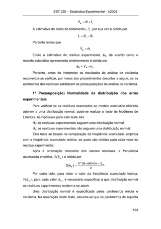 EST 220 – Estatística Experimental – I/2008
193
iik tˆmˆYˆ +=
A estimativa do efeito do tratamento i, itˆ , por sua vez é obtida por
mˆmˆtˆ ii −=
Portanto temos que
iik mˆYˆ =
Então a estimativa do resíduo experimental, êik, de acordo como o
modelo estatístico apresentado anteriormente é obtida por
êik = Yik - imˆ .
Portanto, antes de interpretar os resultados da análise de variância
recomenda-se verificar, por meios dos procedimentos descritos a seguir, se as
estimativas dos resíduos satisfazem as pressuposições da análise de variância.
1ª Pressuposição) Normalidade da distribuição dos erros
experimentais
Para verificar se os resíduos associados ao modelo estatístico utilizado
aderem a uma distribuição normal, pode-se realizar o teste de hipóteses de
Lilliefors. As hipóteses para este teste são:
H0: os resíduos experimentais seguem uma distribuição normal
Ha: os resíduos experimentais não seguem uma distribuição normal.
Este teste se baseia na comparação da freqüência acumulada empírica
com a freqüência acumulada teórica, as quais são obtidas para cada valor do
resíduo experimental.
Após a ordenação crescente dos valores residuais, a freqüência
acumulada empírica, )eˆ(S ik é obtida por
n
eˆvaloresdeºn
)eˆ(S ik
ik
<
=
Por outro lado, para obter o valor da freqüência acumulada teórica,
)eˆ(F ik , para cada valor ikeˆ , é necessário especificar a que distribuição normal
os resíduos experimentais tendem a se aderir.
Uma distribuição normal é especificada pelos parâmetros média e
variância. Na realização deste teste, assume-se que os parâmetros da suposta
 