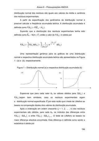 Anexo 6 – Pressuposições ANOVA
194
distribuição normal dos resíduos são iguais aos valores da média e variância
dos resíduos experimentais.
A partir da especificação dos parâmetros da distribuição normal é
possível calcular a freqüência acumulada teórica. A distribuição acumulada é
definida como )eˆEˆ(P)eˆ(F ikikik ≤= .
Supondo que a distribuição dos resíduos experimentais tenha sido
definida como Êik ∼ N(m; σ2
), então o valor de )eˆ(F ik é obtido por
∫∞−
==
ikeˆ
ikikik )eˆ(d)eˆ(f)eˆ(F
( )
)eˆ(de
2
1
ik
eˆ meˆ
2
1
2
ik
2
2
ik
∫∞−
σ
−
−
σπ
Uma representação genérica para os gráficos de uma distribuição
normal e respectiva distribuição acumulada teórica são apresentados na Figura
1 - (a) e (b), respectivamente.
Figura 1 – Distribuição normal (a) e respectiva distribuição acumulada (b)
Espera-se que para cada valor êik os valores obtidos para )eˆ(S ik e
)eˆ(F ik sejam bem similares, caso os resíduos experimentais sigam
a distribuição normal especificada. É por esta razão que o teste de Lilliefors se
baseia na comparação destes dois valores de distribuição acumulada.
Após a ordenação em ordem crescente (j = 1, 2, ... , n) dos resíduos
experimentais são obtidos, para cada êik, os módulos das diferenças entre
jikjik )eˆ(S)eˆ(F − e entre )1j(ikjik )eˆ(S)eˆ(F −− . O teste de Lilliefors se baseia na
maior diferença absoluta encontrada. Esta diferença é definida como sendo a
estatística d obtida por
 