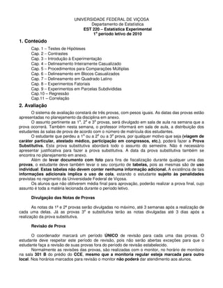 UNIVERSIDADE FEDERAL DE VIÇOSA
Departamento de Estatística
EST 220 −−−− Estatística Experimental
1o
período letivo de 2010
1. Conteúdo
Cap. 1 − Testes de Hipóteses
Cap. 2 − Contrastes
Cap. 3 − Introdução à Experimentação
Cap. 4 − Delineamento Inteiramente Casualizado
Cap. 5 − Procedimentos para Comparações Múltiplas
Cap. 6 − Delineamento em Blocos Casualizados
Cap. 7 − Delineamento em Quadrado Latino
Cap. 8 − Experimentos Fatoriais
Cap. 9 − Experimentos em Parcelas Subdivididas
Cap.10 – Regressão
Cap.11 – Correlação
2. Avaliação
O sistema de avaliação constará de três provas, com pesos iguais. As datas das provas estão
apresentadas no planejamento da disciplina em anexo.
O assunto pertinente as 1a
, 2a
e 3a
provas, será divulgado em sala de aula na semana que a
prova ocorrerá. Também nesta semana, o professor informará em sala de aula, a distribuição dos
estudantes às salas de prova de acordo com o número de matrícula dos estudantes.
O estudante que perdeu a 1a
ou a 2a
ou a 3a
prova, por qualquer motivo que seja (viagem de
caráter particular, atestado médico, participação em congressos, etc.), poderá fazer a Prova
Substitutiva. Esta prova substitutiva abordará todo o assunto do semestre. Não é necessário
apresentar justificativa para fazer a prova substitutiva. A data da prova substitutiva também se
encontra no planejamento em anexo.
Além de levar documento com foto para fins de fiscalização durante qualquer uma das
provas, o estudante deve também levar o seu conjunto de tabelas, pois as mesmas são de uso
individual. Estas tabelas não devem conter nenhuma informação adicional. A existência de tais
informações adicionais implica o uso de cola, estando o estudante sujeito às penalidades
previstas no regimento da Universidade Federal de Viçosa.
Os alunos que não obtiverem média final para aprovação, poderão realizar a prova final, cujo
assunto é toda a matéria lecionada durante o período letivo.
Divulgação das Notas de Provas
As notas da 1ª e 2ª provas serão divulgadas no máximo, até 3 semanas após a realização de
cada uma delas. Já as provas 3a
e substitutiva terão as notas divulgadas até 3 dias após a
realização da prova substitutiva.
Revisão de Prova
O coordenador marcará um período ÚNICO de revisão para cada uma das provas. O
estudante deve respeitar este período de revisão, pois não serão abertas exceções para que o
estudante faça a revisão de suas provas fora do período de revisão estabelecido.
Normalmente as revisões das provas, são realizadas com o monitor, no horário de monitoria
na sala 301 B do prédio do CCE, mesmo que a monitoria regular esteja marcada para outro
local. Nos horários marcados para revisão o monitor não poderá dar atendimento aos alunos.
 
