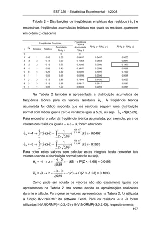 EST 220 – Estatística Experimental – I/2008
197
Tabela 2 – Distribuições de freqüências empíricas dos resíduos ( ikeˆ ) e
respectivas freqüências acumuladas teóricas nas quais os resíduos aparecem
em ordem (j) crescente
Freqüências Empíricas
Freqüência
Teórica
| F( ikeˆ )j - S( ikeˆ )(j-1)| | F( ikeˆ )j - S( ikeˆ )(j)|
j ikeˆ
Simples Relativa
Acumulada
S( ikeˆ )
Acumulada
F( ikeˆ )
0 0 0
1 -4 1 0.05 0.05 0.0497 0.0497 0.0003
2 -3 3 0.15 0.20 0.1083 0.0583 0.0917
3 -2 3 0.15 0.35 0.2050 0.0050 0.1450
4 -1 1 0.05 0.40 0.3402 0.0098 0.0598
5 0 4 0.20 0.60 0.5000 0.1000 0.1000
6 1 1 0.05 0.65 0.6598 0.0598 0.0098
7 2 3 0.15 0.80 0.7950 0.1450 0.0050
8 3 3 0.15 0.95 0.8917 0.0917 0.0583
9 4 1 0.05 1.00 0.9503 0.0003 0.0497
Na Tabela 2 também é apresentada a distribuição acumulada de
freqüência teórica para os valores residuais ikeˆ . A freqüência teórica
acumulada foi obtido supondo que os resíduos seguem uma distribuição
normal com média igual a zero e variância igual a 5,89, ou seja, ikeˆ ∼N(0;5,89).
Para encontrar o valor da freqüência teórica acumulada, por exemplo, para os
valores dos resíduos igual a – 4 e – 3, foram utilizados
ikeˆ = -4 → ∫
−
∞−
=
4
)eˆ(d)eˆ(f
( )
0497,0)eˆ(de
89,52
1
4
89,5
0eˆ
2
1
2
=
π
∫
−
∞−
−
−
ikeˆ = -3 → ∫
−
∞−
=
3
)eˆ(d)eˆ(f
( )
1083,0)eˆ(de
89,52
1
3
89,5
0eˆ
2
1
2
=
π
∫
−
∞−
−
−
Para obter estes valores sem calcular estas integrais basta converter tais
valores usando a distribuição normal padrão ou seja,
ikeˆ = -4 → 65,1
89,5
04
z −=
−−
= → P(Z < -1,65) = 0,0495
ikeˆ = -3 → 23,1
89,5
03
z −=
−−
= → P(Z < -1,23) = 0,1093
Como pode ser notado os valores não são exatamente iguais aos
apresentados na Tabela 2 Isto ocorre devido as aproximações realizadas
durante o cálculo. Para gerar os valores apresentados na Tabela 2, foi utilizada
a função INV.NORMP do software Excel. Para os resíduos -4 e -3 foram
utilizadas INV.NORMP(-4;0;2,43) e INV.NORMP(-3;0;2,43), respectivamente.
 