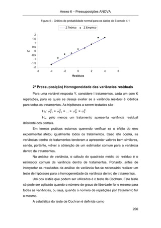 Anexo 6 – Pressuposições ANOVA
200
Figura 4 – Gráfico de probabilidade normal para os dados do Exemplo 4.1
-2
-1.5
-1
-0.5
0
0.5
1
1.5
2
-6 -4 -2 0 2 4 6
Resíduos
Z Z Teórico Z Empírico
2ª Pressuposição) Homogeneidade das variâncias residuais
Para uma variável resposta Y, considere I tratamentos, cada um com K
repetições, para os quais se deseja avaliar se a variância residual é idêntica
para todos os tratamentos. As hipóteses a serem testadas são
H0: 2
E1σ = 2
E2σ = ... = 2
EIσ = 2
Eσ
Ha: pelo menos um tratamento apresenta variância residual
diferente dos demais.
Em termos práticos estamos querendo verificar se o efeito do erro
experimental afetou igualmente todos os tratamentos. Caso isto ocorra, as
variâncias dentro de tratamentos tenderam a apresentar valores bem similares,
sendo, portanto, viável a obtenção de um estimador comum para a variância
dentro de tratamentos.
Na análise de variância, o cálculo do quadrado médio do resíduo é o
estimador comum da variância dentro de tratamentos. Portanto, antes de
interpretar os resultados da análise de variância faz-se necessário realizar um
teste de hipóteses para a homogeneidade da variância dentro de tratamentos.
Um dos testes que podem ser utilizados é o teste de Cochran. Este teste
só pode ser aplicado quando o número de graus de liberdade for o mesmo para
todas as variâncias, ou seja, quando o número de repetições por tratamento for
o mesmo.
A estatística do teste de Cochran é definida como
 