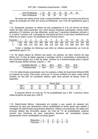 EST 220 – Estatística Experimental – I/2008
________________________________________________________________
17
Com Fertilizante 25 35 45 30 20 25 30
Sem Fertilizante 35 25 20 15 30
De posse dos dados acima, pode o experimentador concluir que houve aumento da
média de produção de milho por causa do fertilizante, com nível de significância igual a
5%.
1.13. Desejando comparar os efeitos de dois analgésicos A e B, em termos do tempo
médio de ação sobre pacientes com certa doença (bastante prolongada), ambos foram
aplicados a 14 doentes, em dias diferentes, sendo que 7 pacientes receberam primeiro o
A, e outros 7 primeiro o B. A situação foi controlada de forma a não haver interferência do
efeito de um sobre o outro. Os resultados (em minutos) foram:
Paciente 1 2 3 4 5 6 7 8 9 10 11 12 13 14
X A 362 345 356 370 360 365 345 363 358 332 335 370 335 362
XB 320 330 315 325 323 328 318 322 320 310 308 332 307 325
Testar a hipótese de diferença nula entre as médias populacionais, ao nível de
significância igual a 1%.
1.14. Os dados abaixo se referem aos pesos, em gramas, de ratos machos da raça
Wistar com 15 dias de idade, segundo a condição normal e submetidos à extirpação do
timo (timectomização) aos 4 dias de idade. Verificar se a timectomização piora o ganho
médio de peso destes animais, usando %5=α .
Condição Normal 40,3 40,0 39,6 35,2 32,0
Timectomizado 18,6 20,3 23,6 22,2 20,9
1.15. Em determinada propriedade rural, foi avaliado o efeito de Suprimento Mineral (SM)
na engorda de suínos. Para tanto, tomou-se 14 suínos similares em peso. Cada animal
recebeu um dos SM. Os resultados obtidos, após certo período de tempo, foram os
seguintes:
Pesos (Kg)
SM 1 38 33 36 35 36 32 30
SM 2 40 30 31 37 38 32 37
É possível afirmar ao nível de 1% de probabilidade que o SM 1 promove menor
média de ganho de peso que o SM 2?
1.16. Determinada fábrica, interessada em ampliar o seu quadro de pessoal com
indivíduos do sexo que apresentam menor variabilidade no tempo gasto para realizar a
montagem de determinado equipamento eletrônico, realizou uma pesquisa. Os dados (em
minutos) obtidos são fornecidos abaixo. Ao nível de 1% de probabilidade, pode-se
concluir que indivíduos do sexo masculinos deveriam ser contratados porque
apresentaram menor variabilidade no tempo gasto?
Masculino 4 8 3 9 7 5
Feminino 1 5 2 14 3 11
 