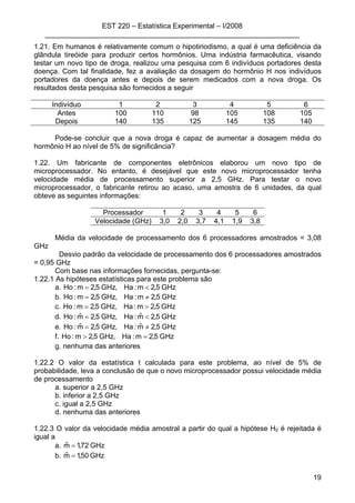 EST 220 – Estatística Experimental – I/2008
________________________________________________________________
19
1.21. Em humanos é relativamente comum o hipotiriodismo, a qual é uma deficiência da
glândula tireóide para produzir certos hormônios. Uma indústria farmacêutica, visando
testar um novo tipo de droga, realizou uma pesquisa com 6 indivíduos portadores desta
doença. Com tal finalidade, fez a avaliação da dosagem do hormônio H nos indivíduos
portadores da doença antes e depois de serem medicados com a nova droga. Os
resultados desta pesquisa são fornecidos a seguir
Indivíduo 1 2 3 4 5 6
Antes 100 110 98 105 108 105
Depois 140 135 125 145 135 140
Pode-se concluir que a nova droga é capaz de aumentar a dosagem média do
hormônio H ao nível de 5% de significância?
1.22. Um fabricante de componentes eletrônicos elaborou um novo tipo de
microprocessador. No entanto, é desejável que este novo microprocessador tenha
velocidade média de processamento superior a 2,5 GHz. Para testar o novo
microprocessador, o fabricante retirou ao acaso, uma amostra de 6 unidades, da qual
obteve as seguintes informações:
Processador 1 2 3 4 5 6
Velocidade (GHz) 3,0 2,0 3,7 4,1 1,9 3,8
Média da velocidade de processamento dos 6 processadores amostrados = 3,08
GHz
Desvio padrão da velocidade de processamento dos 6 processadores amostrados
= 0,95 GHz
Com base nas informações fornecidas, pergunta-se:
1.22.1 As hipóteses estatísticas para este problema são
a. GHz5,2m:Ha,GHz5,2m:Ho <=
b. GHz5,2m:Ha,GHz5,2m:Ho ≠=
c. GHz5,2m:Ha,GHz5,2m:Ho >=
d. GHz5,2mˆ:Ha,GHz5,2mˆ:Ho <=
e. GHz5,2mˆ:Ha,GHz5,2mˆ:Ho ≠=
f. GHz5,2m:Ha,GHz5,2m:Ho =>
g. nenhuma das anteriores
1.22.2 O valor da estatística t calculada para este problema, ao nível de 5% de
probabilidade, leva a conclusão de que o novo microprocessador possui velocidade média
de processamento
a. superior a 2,5 GHz
b. inferior a 2,5 GHz
c. igual a 2,5 GHz
d. nenhuma das anteriores
1.22.3 O valor da velocidade média amostral a partir do qual a hipótese H0 é rejeitada é
igual a
a. GHz72,1mˆ =
b. GHz50,1mˆ =
 