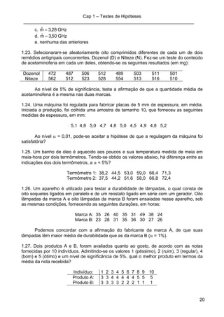 Cap 1 – Testes de Hipóteses
____________________________________________________________________
20
c. GHz28,3mˆ =
d. GHz50,3mˆ =
e. nenhuma das anteriores
1.23. Selecionaram-se aleatoriamente oito comprimidos diferentes de cada um de dois
remédios antigripais concorrentes, Dozenol (D) e Niteze (N). Fez-se um teste do conteúdo
de acetaminofena em cada um deles, obtendo-se os seguintes resultados (em mg):
Dozenol 472 487 506 512 489 503 511 501
Niteze 562 512 523 528 554 513 516 510
Ao nível de 5% de significância, teste a afirmação de que a quantidade média de
acetaminofena é a mesma nas duas marcas.
1.24. Uma máquina foi regulada para fabricar placas de 5 mm de espessura, em média.
Iniciada a produção, foi colhida uma amostra de tamanho 10, que forneceu as seguintes
medidas de espessura, em mm:
5,1 4,8 5,0 4,7 4,8 5,0 4,5 4,9 4,8 5,2
Ao nível α = 0,01, pode-se aceitar a hipótese de que a regulagem da máquina foi
satisfatória?
1.25. Um banho de óleo é aquecido aos poucos e sua temperatura medida de meia em
meia-hora por dois termômetros. Tendo-se obtido os valores abaixo, há diferença entre as
indicações dos dois termômetros, a α = 5%?
Termômetro 1: 38,2 44,5 53,0 59,0 66,4 71,3
Termômetro 2: 37,5 44,2 51,6 58,0 66,8 72,4
1.26. Um aparelho é utilizado para testar a durabilidade de lâmpadas, o qual consta de
oito soquetes ligados em paralelo e de um reostato ligado em série com um gerador. Oito
lâmpadas da marca A e oito lâmpadas da marca B foram ensaiadas nesse aparelho, sob
as mesmas condições, fornecendo as seguintes durações, em horas:
Marca A: 35 26 40 35 31 49 38 24
Marca B: 23 28 31 35 36 30 27 26
Podemos concordar com a afirmação do fabricante da marca A, de que suas
lâmpadas têm maior média de durabilidade que as da marca B (α = 1%).
1.27. Dois produtos A e B, foram avaliados quanto ao gosto, de acordo com as notas
fornecidas por 10 indivíduos. Admitindo-se os valores 1 (péssimo), 2 (ruim), 3 (regular), 4
(bom) e 5 (ótimo) e um nível de significância de 5%, qual o melhor produto em termos da
média da nota recebida?
Indivíduo: 1 2 3 4 5 6 7 8 9 10
Produto A: 3 3 4 4 4 4 4 5 5 5
Produto B: 3 3 3 3 2 2 2 1 1 1
 
