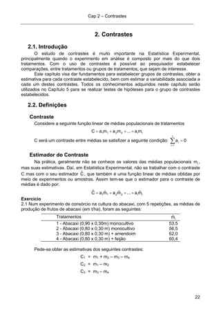 Cap 2 – Contrastes
22
2. Contrastes
2.1. Introdução
O estudo de contrastes é muito importante na Estatística Experimental,
principalmente quando o experimento em análise é composto por mais do que dois
tratamentos. Com o uso de contrastes é possível ao pesquisador estabelecer
comparações, entre tratamentos ou grupos de tratamentos, que sejam de interesse.
Este capítulo visa dar fundamentos para estabelecer grupos de contrastes, obter a
estimativa para cada contraste estabelecido, bem com estimar a variabilidade associada a
cada um destes contrastes. Todos os conhecimentos adquiridos neste capítulo serão
utilizados no Capítulo 5 para se realizar testes de hipóteses para o grupo de contrastes
estabelecidos.
2.2. Definições
Contraste
Considere a seguinte função linear de médias populacionais de tratamentos
II2211 ma...mamaC +++=
C será um contraste entre médias se satisfizer a seguinte condição: 0a
I
1i
i =∑=
Estimador do Contraste
Na prática, geralmente não se conhece os valores das médias populacionais im ,
mas suas estimativas. Daí, em Estatística Experimental, não se trabalhar com o contraste
C mas com o seu estimador Cˆ , que também é uma função linear de médias obtidas por
meio de experimentos ou amostras. Assim tem-se que o estimador para o contraste de
médias é dado por:
II2211 mˆa...mˆamˆaCˆ +++=
Exercício
2.1 Num experimento de consórcio na cultura do abacaxi, com 5 repetições, as médias de
produção de frutos de abacaxi (em t/ha), foram as seguintes:
Tratamentos imˆ
1 - Abacaxi (0,90 x 0,30m) monocultivo 53,5
2 - Abacaxi (0,80 x 0,30 m) monocultivo 56,5
3 - Abacaxi (0,80 x 0,30 m) + amendoim 62,0
4 - Abacaxi (0,80 x 0,30 m) + feijão 60,4
Pede-se obter as estimativas dos seguintes contrastes:
C1 = m1 + m2 – m3 – m4
C2 = m1 – m2
C3 = m3 – m4
 