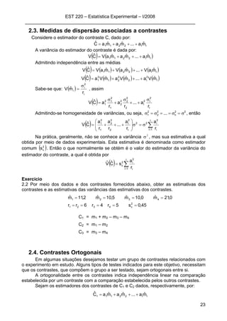 EST 220 – Estatística Experimental – I/2008
___________________________________________________________________
23
2.3. Medidas de dispersão associadas a contrastes
Considere o estimador do contraste C, dado por:
II2211 mˆa...mˆamˆaCˆ +++=
A variância do estimador do contraste é dada por:
( ) ( )II2211 mˆa...mˆamˆaVCˆV +++=
Admitindo independência entre as médias
( ) ( ) ( ) ( )II2211 mˆaV...mˆaVmˆaVCˆV +++=
( ) ( ) ( ) ( )I
2
I2
2
21
2
1 mˆVa...mˆVamˆVaCˆV +++=
Sabe-se que: ( )
i
2
i
i
r
mˆV
σ
= , assim
( )
I
2
I2
I
2
2
22
2
1
2
12
1
r
a...
r
a
r
aCˆV
σ
++
σ
+
σ
=
Admitindo-se homogeneidade de variâncias, ou seja, 22
n
2
2
2
1 ... σ=σ==σ=σ , então
( ) ∑=
σ=σ⎟
⎟
⎠
⎞
⎜
⎜
⎝
⎛
+++=
I
1i i
2
i22
I
2
I
2
2
2
1
2
1
r
a
r
a
...
r
a
r
a
CˆV
Na prática, geralmente, não se conhece a variância 2
σ , mas sua estimativa a qual
obtida por meio de dados experimentais. Esta estimativa é denominada como estimador
comum ( )2
cs . Então o que normalmente se obtém é o valor do estimador da variância do
estimador do contraste, a qual é obtida por
( ) ∑=
=
I
1i i
2
i2
c
r
a
sCˆVˆ
Exercício
2.2 Por meio dos dados e dos contrastes fornecidos abaixo, obter as estimativas dos
contrastes e as estimativas das variâncias das estimativas dos contrastes.
45,0s5r4r6rr
0,21mˆ0,10mˆ5,10mˆ2,11mˆ
2
c4321
4321
=====
====
C1 = m1 + m2 – m3 – m4
C2 = m1 – m2
C3 = m3 – m4
2.4. Contrastes Ortogonais
Em algumas situações desejamos testar um grupo de contrastes relacionados com
o experimento em estudo. Alguns tipos de testes indicados para este objetivo, necessitam
que os contrastes, que compõem o grupo a ser testado, sejam ortogonais entre si.
A ortogonalidade entre os contrastes indica independência linear na comparação
estabelecida por um contraste com a comparação estabelecida pelos outros contrastes.
Sejam os estimadores dos contrastes de C1 e C2 dados, respectivamente, por:
II22111 mˆa...mˆamˆaCˆ +++=
 