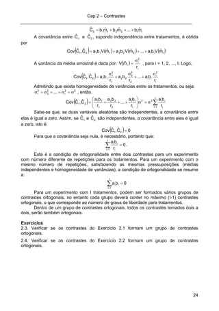 Cap 2 – Contrastes
24
II22112 mˆb...mˆbmˆbCˆ +++=
A covariância entre 21 CˆeCˆ , supondo independência entre tratamentos, é obtida
por
( ) ( ) ( ) ( )III22211121 mˆVba...mˆVbamˆVbaCˆ,CˆCov +++=
A variância da média amostral é dada por: ( )
i
2
i
i
r
mˆV
σ
= , para i = 1, 2, ..., I. Logo,
( )
I
2
I
II
2
2
2
22
1
2
1
1121
r
ba...
r
ba
r
baCˆ,CˆCov
σ
++
σ
+
σ
=
Admitindo que exista homogeneidade de variâncias entre os tratamentos, ou seja:
22
I
2
2
2
1 ... σ=σ==σ=σ , então.
( ) ∑=
σ=σ⎟⎟
⎠
⎞
⎜⎜
⎝
⎛
+++=
I
1i i
ii22
I
II
2
22
1
11
21
r
ba
r
ba
...
r
ba
r
ba
Cˆ,CˆCov
Sabe-se que, se duas variáveis aleatórias são independentes, a covariância entre
elas é igual a zero. Assim, se 1Cˆ e 2Cˆ são independentes, a covariância entre eles é igual
a zero, isto é:
( ) 0Cˆ,CˆCov 21 =
Para que a covariância seja nula, é necessário, portanto que:
∑=
=
I
1i i
ii
0
r
ba
.
Esta é a condição de ortogonalidade entre dois contrastes para um experimento
com número diferente de repetições para os tratamentos. Para um experimento com o
mesmo número de repetições, satisfazendo as mesmas pressuposições (médias
independentes e homogeneidade de variâncias), a condição de ortogonalidade se resume
a:
∑=
=
I
1i
ii 0ba
Para um experimento com I tratamentos, podem ser formados vários grupos de
contrastes ortogonais, no entanto cada grupo deverá conter no máximo (I-1) contrastes
ortogonais, o que corresponde ao número de graus de liberdade para tratamentos.
Dentro de um grupo de contrastes ortogonais, todos os contrastes tomados dois a
dois, serão também ortogonais.
Exercícios
2.3. Verificar se os contrastes do Exercício 2.1 formam um grupo de contrastes
ortogonais.
2.4. Verificar se os contrastes do Exercício 2.2 formam um grupo de contrastes
ortogonais.
 