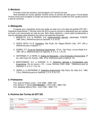 3. Monitoria
O horário e local de monitoria, será divulgado na 3a
semana de aula.
Será solicitado ao monitor agendar horários extras na semana de cada prova. O local destes
horários extras será divulgado no quadro de avisos da estatística no prédio do CCE (quadro próximo
a sala de monitoria).
4. Bibliografia
É suposto que o estudante venha para todas as aulas com uma cópia da apostila EST 220 –
Estatística Experimental 1º Período Letivo de 2010 a qual se encontra a disposição para ser copiada
em local a ser mencionado em sala de aula. Além desta referência, o aluno pode complementar o
assunto abordado nesta disciplina com leitura nas seguintes literaturas:
1. BANZATTO, D.A. & KRONKA, S.N. Experimentação Agrícola. Jaboticabal, FUNESP,
1989. 249 p. (Referência para os Capítulos: 4, 6, 8 e 9).
2. COSTA NETO, P.L.O. Estatística. São Paulo, Ed. Edgard Blücher Ltda, 1977. 264 p.
(Referência para o Capítulo: 1).
3. GOMES, F.P. Curso de Estatística Experimental. 12a
ed., São Paulo, Livraria Nobel S.A.,
1987. 467 p. (Referência para os Capítulos: 3, 4, 5, 6, 7, 8 e 9).
4. HOFFMANN, R. & VIEIRA, S. Análise de Regressão − Uma Introdução à Econometria. 2a
ed., São Paulo, Ed. Hucitec, 1983. 379 p. (Referência para o Capítulo: 10).
5. MONTGOMERY, D.C. e RUNGER, G. C. Estatística Aplicada e Probabilidade para
Engenheiros. Rio de Janeiro. LTC – Livros Técnicos, 2003, 463p. (Referência para os
Capítulos: 3, 4, 5, 6, 7, 8 e 10).
6. VIEIRA, S. & HOFFMANN, R. Estatística Experimental. São Paulo, Ed. Atlas S.A., 1989.
179 p. (Referência para os Capítulos: 3, 4, 6, 8, 9 e 10).
5. Professores
Prof. José Ivo Ribeiro Júnior − CCE 306B − 3899-1783
Prof. Nerilson T. Santos (Coordenador) – CCE 312B – 3899-1784
Prof. Sebastião Martins Filho – CCE 316B – 3899-1773
6. Horários das Turmas de EST 220
Hora 2ª Feira 3ª Feira 4ª Feira 5ª Feira 6ª Feira
8–10
T1– Sebastião – PVA107
T4–J. Ivo–PVB107
T5–J. Ivo–PVB101
10–12 T5–J. Ivo–PVB101
T1–Sebastião –PVA107
T4–J. Ivo–PVB107
14–16 T3–Nerilson–PVB209 T2–Nerilson–PVB208
16–18 T3–Nerilson–PVB209 T2–Nerilson–PVB208
 