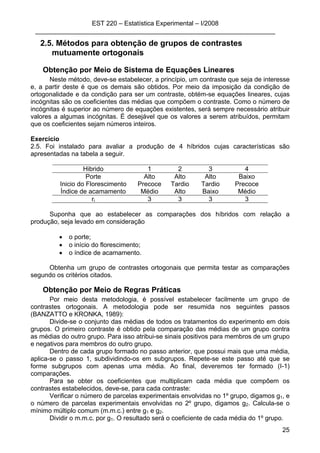 EST 220 – Estatística Experimental – I/2008
___________________________________________________________________
25
2.5. Métodos para obtenção de grupos de contrastes
mutuamente ortogonais
Obtenção por Meio de Sistema de Equações Lineares
Neste método, deve-se estabelecer, a princípio, um contraste que seja de interesse
e, a partir deste é que os demais são obtidos. Por meio da imposição da condição de
ortogonalidade e da condição para ser um contraste, obtém-se equações lineares, cujas
incógnitas são os coeficientes das médias que compõem o contraste. Como o número de
incógnitas é superior ao número de equações existentes, será sempre necessário atribuir
valores a algumas incógnitas. É desejável que os valores a serem atribuídos, permitam
que os coeficientes sejam números inteiros.
Exercício
2.5. Foi instalado para avaliar a produção de 4 híbridos cujas características são
apresentadas na tabela a seguir.
Hibrido 1 2 3 4
Porte Alto Alto Alto Baixo
Inicio do Florescimento Precoce Tardio Tardio Precoce
Índice de acamamento Médio Alto Baixo Médio
ri 3 3 3 3
Suponha que ao estabelecer as comparações dos híbridos com relação a
produção, seja levado em consideração
• o porte;
• o início do florescimento;
• o índice de acamamento.
Obtenha um grupo de contrastes ortogonais que permita testar as comparações
segundo os critérios citados.
Obtenção por Meio de Regras Práticas
Por meio desta metodologia, é possível estabelecer facilmente um grupo de
contrastes ortogonais. A metodologia pode ser resumida nos seguintes passos
(BANZATTO e KRONKA, 1989):
Divide-se o conjunto das médias de todos os tratamentos do experimento em dois
grupos. O primeiro contraste é obtido pela comparação das médias de um grupo contra
as médias do outro grupo. Para isso atribui-se sinais positivos para membros de um grupo
e negativos para membros do outro grupo.
Dentro de cada grupo formado no passo anterior, que possui mais que uma média,
aplica-se o passo 1, subdividindo-os em subgrupos. Repete-se este passo até que se
forme subgrupos com apenas uma média. Ao final, deveremos ter formado (I-1)
comparações.
Para se obter os coeficientes que multiplicam cada média que compõem os
contrastes estabelecidos, deve-se, para cada contraste:
Verificar o número de parcelas experimentais envolvidas no 1º grupo, digamos g1, e
o número de parcelas experimentais envolvidas no 2º grupo, digamos g2. Calcula-se o
mínimo múltiplo comum (m.m.c.) entre g1 e g2.
Dividir o m.m.c. por g1. O resultado será o coeficiente de cada média do 1º grupo.
 