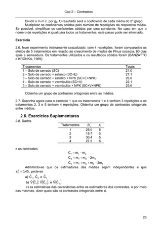 Cap 2 – Contrastes
26
Dividir o m.m.c. por g2. O resultado será o coeficiente de cada média do 2º grupo.
Multiplicar os coeficientes obtidos pelo número de repetições da respectiva média.
Se possível, simplificar os coeficientes obtidos por uma constante. No caso em que o
número de repetições é igual para todos os tratamentos, este passo pode ser eliminado.
Exercício
2.6. Num experimento inteiramente casualizado, com 4 repetições, foram comparados os
efeitos de 5 tratamentos em relação ao crescimento de mudas de Pinus oocarpa, 60 dias
após a semeadura. Os tratamentos utilizados e os resultados obtidos foram (BANZATTO
e KRONKA, 1989):
Tratamentos Totais
1 – Solo de cerrado (SC) 21,0
2 – Solo de cerrado + esterco (SC+E) 27,1
3 – Solo de cerrado + esterco + NPK (SC+E+NPK) 26,6
4 – Solo de cerrado + vermiculita (SC+V) 22,1
5 – Solo de cerrado + vermiculita + NPK (SC+V+NPK) 25,6
Obtenha um grupo de contrastes ortogonais entre as médias.
2.7. Suponha agora para o exemplo 1 que os tratamentos 1 e 4 tenham 3 repetições e os
tratamentos 2, 3 e 5 tenham 4 repetições. Obtenha um grupo de contrastes ortogonais
entre médias.
2.6. Exercícios Suplementares
2.8. Dados
Tratamentos imˆ ri
1 25,0 5
2 18,7 5
3 30,4 5
4 27,5 6
e os contrastes
43213
3212
211
m3mmmC
m2mmC
mmC
−++=
−+=
−=
Admitindo-se que os estimadores das médias sejam independentes e que
45,0s2
c = , pede-se
a) 1Cˆ , 2Cˆ e 3Cˆ
b) ( ) ( ) ( )321 CˆVˆe,CˆVˆ,CˆVˆ
c) as estimativas das covariâncias entre os estimadores dos contrastes, e por meio
das mesmas, dizer quais são os contrastes ortogonais entre si.
 