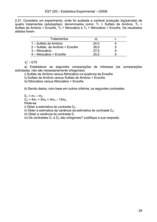 EST 220 – Estatística Experimental – I/2008
___________________________________________________________________
29
2.21. Considere um experimento, onde foi avaliada a variável produção (kg/parcela) de
quatro tratamentos (adubações), denominados como: T1 = Sulfato de Amônio, T2 =
Sulfato de Amônio + Enxofre, T3 = Nitrocálcio e T4 = Nitrocálcio + Enxofre. Os resultados
obtidos foram:
Tratamentos imˆ ri
1 – Sulfato de Amônio 24,0 4
2 – Sulfato de Amônio + Enxofre 28,0 5
3 – Nitrocálcio 27,0 4
4 – Nitrocálcio + Enxofre 25,0 5
75,0s2
c =
a) Estabelecer as seguintes comparações de interesse (as comparações
solicitadas, não são necessariamente ortogonais):
i) Sulfato de Amônio versus Nitrocálcio na ausência de Enxofre
ii) Sulfato de Amônio versus Sulfato de Amônio + Enxofre
iii) Nitrocálcio versus Nitrocálcio + Enxofre
b) Sendo dados, com base em outros critérios, os seguintes contrastes:
C1 = m1 – m2
C2 = 4m1 + 5m2 + 4m3 – 13m4
Pede-se:
i) Obter a estimativa do contraste C2.
ii) Obter a estimativa da variância da estimativa do contraste C2.
iii) Obter a variância do contraste C.
iv) Os contrastes C1 e C2 são ortogonais? Justifique a sua resposta.
 