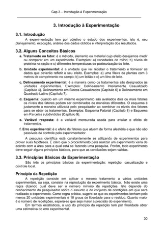 Cap 3 – Introdução à Experimentação
____________________________________________________________________
30
3. Introdução à Experimentação
3.1. Introdução
A experimentação tem por objetivo o estudo dos experimentos, isto é, seu
planejamento, execução, análise dos dados obtidos e interpretação dos resultados.
3.2. Alguns Conceitos Básicos
a. Tratamento ou fator: é o método, elemento ou material cujo efeito desejamos medir
ou comparar em um experimento. Exemplos: a) variedades de milho; b) níveis de
proteína na ração e c) diferentes temperaturas de pasteurização do leite.
b. Unidade experimental: é a unidade que vai receber o tratamento e fornecer os
dados que deverão refletir o seu efeito. Exemplos: a) uma fileira de plantas com 3
metros de comprimento no campo; b) um leitão e c) um litro de leite.
c. Delineamento experimental: é a maneira como os tratamentos são designados às
unidades experimentais. Exemplos: Delineamento Inteiramente Casualizado
(Capítulo 4), Delineamento em Blocos Casualizados (Capítulo 6) e Delineamento em
Quadrado Latino (Capítulo 7).
d. Esquema: quando em um mesmo experimento são avaliados dois ou mais fatores
os níveis dos fatores podem ser combinados de maneiras diferentes. O esquema é
justamente a maneira utilizada pelo pesquisador ao combinar os níveis dos fatores
para se obter os tratamentos. Exemplos: Esquema Fatorial (Capítulo 8) e Esquema
em Parcelas subdivididas (Capítulo 9).
e. Variável resposta: é a variável mensurada usada para avaliar o efeito de
tratamentos.
f. Erro experimental: é o efeito de fatores que atuam de forma aleatória e que não são
passíveis de controle pelo experimentador.
A pesquisa científica está constantemente se utilizando de experimentos para
provar suas hipóteses. É claro que o procedimento para realizar um experimento varia de
acordo com a área para a qual está se fazendo uma pesquisa. Porém, todo experimento
deve seguir alguns princípios básicos, para que as conclusões sejam válidas.
3.3. Princípios Básicos da Experimentação
São três os princípios básicos da experimentação: repetição, casualização e
controle local.
Princípio da Repetição
A repetição consiste em aplicar o mesmo tratamento a várias unidades
experimentais, ou seja, consiste na reprodução do experimento básico. Não existe uma
regra dizendo qual deve ser o número mínimo de repetições. Isto depende do
conhecimento do pesquisador sobre o assunto e do conjunto de condições em que será
realizado o experimento. Como regra prática, sugere-se que os experimentos tenham pelo
menos 20 unidades experimentais e 10 graus de liberdade para o resíduo. Quanto maior
é o número de repetições, espera-se que seja maior a precisão do experimento.
Em termos estatísticos, o uso do princípio da repetição tem por finalidade obter
uma estimativa do erro experimental.
 