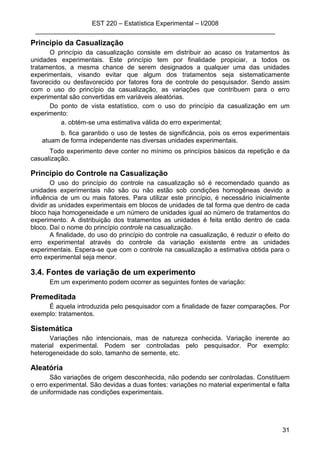 EST 220 – Estatística Experimental – I/2008
___________________________________________________________________
31
Princípio da Casualização
O princípio da casualização consiste em distribuir ao acaso os tratamentos às
unidades experimentais. Este princípio tem por finalidade propiciar, a todos os
tratamentos, a mesma chance de serem designados a qualquer uma das unidades
experimentais, visando evitar que algum dos tratamentos seja sistematicamente
favorecido ou desfavorecido por fatores fora de controle do pesquisador. Sendo assim
com o uso do princípio da casualização, as variações que contribuem para o erro
experimental são convertidas em variáveis aleatórias.
Do ponto de vista estatístico, com o uso do princípio da casualização em um
experimento:
a. obtém-se uma estimativa válida do erro experimental;
b. fica garantido o uso de testes de significância, pois os erros experimentais
atuam de forma independente nas diversas unidades experimentais.
Todo experimento deve conter no mínimo os princípios básicos da repetição e da
casualização.
Princípio do Controle na Casualização
O uso do princípio do controle na casualização só é recomendado quando as
unidades experimentais não são ou não estão sob condições homogêneas devido a
influência de um ou mais fatores. Para utilizar este princípio, é necessário inicialmente
dividir as unidades experimentais em blocos de unidades de tal forma que dentro de cada
bloco haja homogeneidade e um número de unidades igual ao número de tratamentos do
experimento. A distribuição dos tratamentos as unidades é feita então dentro de cada
bloco. Daí o nome do princípio controle na casualização.
A finalidade, do uso do princípio do controle na casualização, é reduzir o efeito do
erro experimental através do controle da variação existente entre as unidades
experimentais. Espera-se que com o controle na casualização a estimativa obtida para o
erro experimental seja menor.
3.4. Fontes de variação de um experimento
Em um experimento podem ocorrer as seguintes fontes de variação:
Premeditada
É aquela introduzida pelo pesquisador com a finalidade de fazer comparações. Por
exemplo: tratamentos.
Sistemática
Variações não intencionais, mas de natureza conhecida. Variação inerente ao
material experimental. Podem ser controladas pelo pesquisador. Por exemplo:
heterogeneidade do solo, tamanho de semente, etc.
Aleatória
São variações de origem desconhecida, não podendo ser controladas. Constituem
o erro experimental. São devidas a duas fontes: variações no material experimental e falta
de uniformidade nas condições experimentais.
 