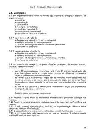 Cap 3 – Introdução à Experimentação
____________________________________________________________________
32
3.5. Exercícios
3.1. Um experimento deve conter no mínimo o(s) seguinte(s) princípio(s) básico(s) da
experimentação:
a) repetição
b) casualização
c) controle local
d) repetição e controle local
e) repetição e casualização
f) casualização e controle local
g) nenhuma das respostas anteriores
3.2. A repetição tem a função de:
a) fornecer uma estimativa do erro experimental
b) validar a estimativa do erro experimental
c) controlar a heterogeneidade das unidades experimentais
d) nenhuma das anteriores
3.3. A casualização tem a função de:
a) fornecer uma estimativa do erro experimental
b) validar a estimativa do erro experimental
c) controlar a heterogeneidade das unidades experimentais
d) nenhuma das anteriores
3.4. Um extensionista, desejando comparar 10 rações para ganho de peso em animais,
procedeu da seguinte forma:
- tomou 10 animais de uma propriedade rural. Estes 10 animais visivelmente não
eram homogêneos entre si, porque foram oriundos de diferentes cruzamentos
raciais e apresentavam idades diferentes.
- as rações que o extensionista julgou ser as melhores foram designadas aos
melhores animais, e as rações que o extensionista julgou ser as piores foram
designadas aos piores animais, de tal forma que cada animal recebeu uma única
ração.
- ao final de sua pesquisa, o extensionista recomendou a ração que proporcionou
maior ganho de peso nos animais.
Baseado nestas informações, pergunta-se:
3.4.1 Quantos e quais foram os tratamentos em teste nesta pesquisa? Justifique sua
resposta.
3.4.2 Qual foi a constituição de cada unidade experimental nesta pesquisa? Justifique sua
resposta.
3.4.3 Qual(is) foi(ram) o(s) princípio(s) básico(s) da experimentação utilizados nesta
pesquisa? Justifique a sua resposta.
3.4.4 É possível estimar o erro experimental nesta pesquisa? Justifique sua resposta.
3.4.5 A conclusão dada pelo extensionista ao final da pesquisa, é estatisticamente
aceitável? Justifique a sua resposta.
 