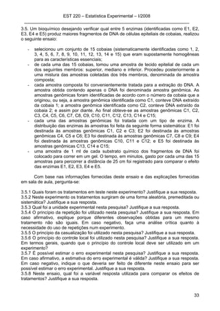 EST 220 – Estatística Experimental – I/2008
___________________________________________________________________
33
3.5. Um bioquímico desejando verificar qual entre 5 enzimas (identificadas como E1, E2,
E3, E4 e E5) produz maiores fragmentos de DNA de células epiteliais de cobaias, realizou
o seguinte ensaio:
- selecionou um conjunto de 15 cobaias (sistematicamente identificadas como 1, 2,
3, 4, 5, 6, 7, 8, 9, 10, 11, 12, 13, 14 e 15) que eram supostamente homogêneas
para as características essenciais;
- de cada uma das 15 cobaias, tomou uma amostra de tecido epitelial de cada um
dos seguintes membros: superior, mediano e inferior. Procedeu posteriormente a
uma mistura das amostras coletadas dos três membros, denominada de amostra
composta;
- cada amostra composta foi convenientemente tratada para a extração do DNA. A
amostra obtida contendo apenas o DNA foi denominada amostra genômica. As
amostras genômicas foram identificadas de acordo com o número da cobaia que a
originou, ou seja, a amostra genômica identificada como C1, conteve DNA extraído
da cobaia 1; a amostra genômica identificada como C2, conteve DNA extraído da
cobaia 2; e assim por diante. Ao final obteve-se as amostras genômicas C1, C2,
C3, C4, C5, C6, C7, C8, C9, C10, C11, C12, C13, C14 e C15;
- cada uma das amostras genômicas foi tratada com um tipo de enzima. A
distribuição das enzimas às amostras foi feita da seguinte forma sistemática: E1 foi
destinada às amostras genômicas C1, C2 e C3; E2 foi destinada às amostras
genômicas C4, C5 e C6; E3 foi destinada às amostras genômicas C7, C8 e C9; E4
foi destinada às amostras genômicas C10, C11 e C12; e E5 foi destinada às
amostras genômicas C13, C14 e C15;
- uma amostra de 1 ml de cada substrato químico dos fragmentos de DNA foi
colocado para correr em um gel. O tempo, em minutos, gasto por cada uma das 15
amostras para percorrer a distância de 25 cm foi registrado para comparar o efeito
das enzimas E1, E2, E3, E4 e E5.
Com base nas informações fornecidas deste ensaio e das explicações fornecidas
em sala de aula, pergunta-se:
3.5.1 Quais foram os tratamentos em teste neste experimento? Justifique a sua resposta.
3.5.2 Neste experimento os tratamentos surgiram de uma forma aleatória, premeditada ou
sistemática? Justifique a sua resposta.
3.5.3 Qual foi a unidade experimental nesta pesquisa? Justifique a sua resposta.
3.5.4 O princípio da repetição foi utilizado nesta pesquisa? Justifique a sua resposta. Em
caso afirmativo, explique porque diferentes observações obtidas para um mesmo
tratamento não são iguais. Em caso negativo, faça uma análise crítica quanto à
necessidade do uso de repetições num experimento.
3.5.5 O princípio da casualização foi utilizado nesta pesquisa? Justifique a sua resposta.
3.5.6 O princípio do controle local foi utilizado nesta pesquisa? Justifique a sua resposta.
Em termos gerais, quando que o princípio do controle local deve ser utilizado em um
experimento?
3.5.7 É possível estimar o erro experimental nesta pesquisa? Justifique a sua resposta.
Em caso afirmativo, a estimativa do erro experimental é válida? Justifique a sua resposta.
Em caso negativo, indique o que deveria ser feito de diferente neste ensaio para ser
possível estimar o erro experimental. Justifique a sua resposta.
3.5.8 Neste ensaio, qual foi a variável resposta utilizada para comparar os efeitos de
tratamentos? Justifique a sua resposta.
 