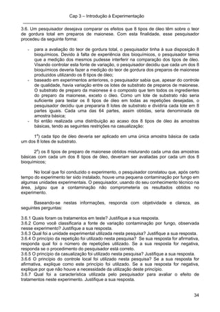 Cap 3 – Introdução à Experimentação
____________________________________________________________________
34
3.6. Um pesquisador desejava comparar os efeitos que 8 tipos de óleo têm sobre o teor
de gordura total em preparos de maionese. Com esta finalidade, esse pesquisador
procedeu da seguinte forma:
- para a avaliação do teor de gordura total, o pesquisador tinha à sua disposição 8
bioquímicos. Devido à falta de experiência dos bioquímicos, o pesquisador temia
que a medição dos mesmos pudesse interferir na comparação dos tipos de óleo.
Visando controlar esta fonte de variação, o pesquisador decidiu que cada um dos 8
bioquímicos deveria fazer a medição do teor de gordura dos preparos de maionese
produzidos utilizando os 8 tipos de óleo;
- baseado em experimentos anteriores, o pesquisador sabia que, apesar do controle
de qualidade, havia variação entre os lotes de substrato de preparos de maionese.
O substrato de preparo da maionese é o composto que tem todos os ingredientes
do preparo da maionese, exceto o óleo. Como um lote de substrato não seria
suficiente para testar os 8 tipos de óleo em todas as repetições desejadas, o
pesquisador decidiu que prepararia 8 lotes de substrato e dividiria cada lote em 8
partes iguais. Cada uma das 64 partes, assim obtidas, seria denominada de
amostra básica;
- foi então realizada uma distribuição ao acaso dos 8 tipos de óleo às amostras
básicas, tendo as seguintes restrições na casualização:
1a
) cada tipo de óleo deveria ser aplicado em uma única amostra básica de cada
um dos 8 lotes de substrato.
2a
) os 8 tipos de preparo de maionese obtidos misturando cada uma das amostras
básicas com cada um dos 8 tipos de óleo, deveriam ser avaliadas por cada um dos 8
bioquímicos;
No local que foi conduzido o experimento, o pesquisador constatou que, após certo
tempo do experimento ter sido instalado, houve uma pequena contaminação por fungo em
algumas unidades experimentais. O pesquisador, usando do seu conhecimento técnico na
área, julgou que a contaminação não comprometeria os resultados obtidos no
experimento.
Baseando-se nestas informações, responda com objetividade e clareza, as
seguintes perguntas:
3.6.1 Quais foram os tratamentos em teste? Justifique a sua resposta.
3.6.2 Como você classificaria a fonte de variação contaminação por fungo, observada
nesse experimento? Justifique a sua resposta.
3.6.3 Qual foi a unidade experimental utilizada nesta pesquisa? Justifique a sua resposta.
3.6.4 O princípio da repetição foi utilizado nesta pesquisa? Se sua resposta for afirmativa,
responda qual foi o número de repetições utilizado. Se a sua resposta for negativa,
responda se o procedimento do pesquisador está correto.
3.6.5 O princípio da casualização foi utilizado nesta pesquisa? Justifique a sua resposta.
3.6.6 O princípio do controle local foi utilizado nesta pesquisa? Se a sua resposta for
afirmativa, explique como este princípio foi utilizado. Se a sua resposta for negativa,
explique por que não houve a necessidade da utilização deste princípio.
3.6.7 Qual foi a característica utilizada pelo pesquisador para avaliar o efeito de
tratamentos neste experimento. Justifique a sua resposta.
 