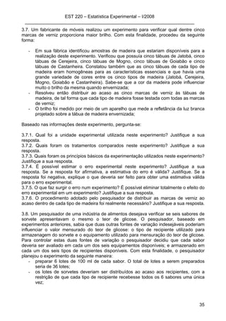 EST 220 – Estatística Experimental – I/2008
___________________________________________________________________
35
3.7. Um fabricante de móveis realizou um experimento para verificar qual dentre cinco
marcas de verniz proporciona maior brilho. Com esta finalidade, procedeu da seguinte
forma:
- Em sua fábrica identificou amostras de madeira que estariam disponíveis para a
realização deste experimento. Verificou que possuía cinco tábuas de Jatobá, cinco
tábuas de Cerejeira, cinco tábuas de Mogno, cinco tábuas de Goiabão e cinco
tábuas de Castanheira. Constatou também que as cinco tábuas de cada tipo de
madeira eram homogêneas para as características essenciais e que havia uma
grande variedade de cores entre os cinco tipos de madeira (Jatobá, Cerejeira,
Mogno, Goiabão e Castanheira). Sabe-se que a cor da madeira pode influenciar
muito o brilho da mesma quando envernizada;
- Resolveu então distribuir ao acaso as cinco marcas de verniz às tábuas de
madeira, de tal forma que cada tipo de madeira fosse testada com todas as marcas
de verniz;
- O brilho foi medido por meio de um aparelho que mede a refletância da luz branca
projetado sobre a tábua de madeira envernizada;
Baseado nas informações deste experimento, pergunta-se:
3.7.1. Qual foi a unidade experimental utilizada neste experimento? Justifique a sua
resposta.
3.7.2. Quais foram os tratamentos comparados neste experimento? Justifique a sua
resposta.
3.7.3. Quais foram os princípios básicos da experimentação utilizados neste experimento?
Justifique a sua resposta.
3.7.4. É possível estimar o erro experimental neste experimento? Justifique a sua
resposta. Se a resposta for afirmativa, a estimativa do erro é válida? Justifique. Se a
resposta foi negativa, explique o que deveria ser feito para obter uma estimativa válida
para o erro experimental.
3.7.5. O que faz surgir o erro num experimento? É possível eliminar totalmente o efeito do
erro experimental em um experimento? Justifique a sua resposta.
3.7.6. O procedimento adotado pelo pesquisador de distribuir as marcas de verniz ao
acaso dentro de cada tipo de madeira foi realmente necessário? Justifique a sua resposta.
3.8. Um pesquisador de uma indústria de alimentos desejava verificar se seis sabores de
sorvete apresentavam o mesmo o teor de glicose. O pesquisador, baseado em
experimentos anteriores, sabia que duas outras fontes de variação indesejáveis poderiam
influenciar o valor mensurado do teor de glicose: o tipo de recipiente utilizado para
armazenagem do sorvete e o equipamento utilizado para mensuração do teor de glicose.
Para controlar estas duas fontes de variação o pesquisador decidiu que cada sabor
deveria ser avaliado em cada um dos seis equipamentos disponíveis; e armazenado em
cada um dos seis tipos de recipientes disponíveis. Com esta finalidade, o pesquisador
planejou o experimento da seguinte maneira:
- preparar 6 lotes de 100 ml de cada sabor. O total de lotes a serem preparados
seria de 36 lotes;
- os lotes de sorvetes deveriam ser distribuídos ao acaso aos recipientes, com a
restrição de que cada tipo de recipiente recebesse todos os 6 sabores uma única
vez;
 