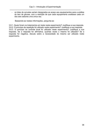 Cap 3 – Introdução à Experimentação
____________________________________________________________________
36
- os lotes de sorvetes seriam designados ao acaso aos equipamentos para a análise
do teor de glicose, com a restrição de que cada equipamento avaliasse cada um
dos seis sabores uma única vez.
Baseando-se nestas informações, pergunta-se:
3.8.1. Quais foram os tratamentos em teste neste experimento? Justifique a sua resposta.
3.8.2. O princípio da repetição foi utilizado neste experimento? Justifique a sua resposta.
3.8.3. O princípio do controle local foi utilizado neste experimento? Justifique a sua
resposta. Se a resposta for afirmativa, quantas vezes o mesmo foi utilizado? Se a
resposta for negativa, discuta sobre a necessidade do mesmo ser utilizado neste
experimento.
 