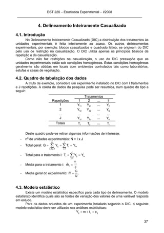 EST 220 – Estatística Experimental – I/2008
____________________________________________________________________
37
4. Delineamento Inteiramente Casualizado
4.1. Introdução
No Delineamento Inteiramente Casualizado (DIC) a distribuição dos tratamentos às
unidades experimentais é feita inteiramente ao acaso. Os outros delineamentos
experimentais, por exemplo: blocos casualizados e quadrado latino, se originam do DIC
pelo uso de restrição na casualização. O DIC utiliza apenas os princípios básicos da
repetição e da casualização.
Como não faz restrições na casualização, o uso do DIC pressupõe que as
unidades experimentais estão sob condições homogêneas. Estas condições homogêneas
geralmente são obtidas em locais com ambientes controlados tais como laboratórios,
estufas e casas de vegetação.
4.2. Quadro de tabulação dos dados
A título de exemplo, considere um experimento instalado no DIC com I tratamentos
e J repetições. A coleta de dados da pesquisa pode ser resumida, num quadro do tipo a
seguir:
Tratamentos
Repetições 1 2 ... I
1 11Y 21Y ... 1IY
2 12Y 22Y ... 2IY
... ... ... ... ...
J J1Y J2Y ... IJY
Totais 1T 2T ... IT
Deste quadro pode-se retirar algumas informações de interesse:
- no
de unidades experimentais: N = I x J
- Total geral: ••=== ∑ ∑== =
YTYG
J,I
1j,1i
I
1i
iij
- Total para o tratamento i: •
== ∑=
i
J
1j
iji YYT
- Média para o tratamento i:
J
T
mˆ i
i =
- Média geral do experimento:
IJ
G
mˆ = .
4.3. Modelo estatístico
Existe um modelo estatístico específico para cada tipo de delineamento. O modelo
estatístico identifica quais são as fontes de variação dos valores de uma variável resposta
em estudo.
Para os dados oriundos de um experimento instalado segundo o DIC, o seguinte
modelo estatístico deve ser utilizado nas análises estatísticas:
ijiij etmY ++=
 