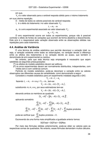 EST 220 – Estatística Experimental – I/2008
____________________________________________________________________
38
em que,
ijY é o valor observado para a variável resposta obtido para o i-ésimo tratamento
em sua j-ésima repetição;
m média de todos os valores possíveis da variável resposta;
it é o efeito do tratamento i no valor observado ijY ;
mmt ii −=
ije é o erro experimental associado ao valor observado ijY ;
iijij mYe −=
O erro experimental ocorre em todos os experimentos, porque não é possível
controlar o efeito de fontes de variações que ocorrem de forma aleatória e desconhecida.
Este erro é o responsável pela variação observada entre as observações obtidas nas
repetições para cada tratamento.
4.4. Análise de Variância
É uma técnica de análise estatística que permite decompor a variação total, ou
seja, a variação existente entre todas as observações, na variação devido à diferença
entre os efeitos dos tratamentos e na variação devido ao acaso, que também é
denominada de erro experimental ou resíduo.
No entanto, para que esta técnica seja empregada é necessário que sejam
satisfeitas as seguintes pressuposições:
1a
) os efeitos do modelo estatístico devem ser aditivos;
2a
) os erros experimentais devem ser normalmente distribuídos, independentes, com
média zero e com variância comum.
Partindo do modelo estatístico, pode-se decompor a variação entre os valores
observados nas diferentes causas de variabilidade, como demonstrado a seguir:
Considere o modelo estatístico para um experimento instalado segundo o DIC:
ijiij etmY ++=
fazendo mmt ii −= e eij = Yij – mi , tem-se:
( ) ( )iijiij mYmmmY −+−=− ,
substituindo iji eem,m por seus estimadores tem-se:
( ) ( )iijiij mˆYmˆmˆmˆY −+−=− ,
elevando ambos os membros ao quadrado
( ) ( ) ( )[ ]2
iiji
2
ij mˆYmˆmˆmˆY −+−=− ,
aplicando somatório
( ) ( ) ( )[ ]∑∑ ====
−+−=−
J,I
1j,1i
2
iiji
J,I
1j,1i
2
ij mˆYmˆmˆmˆY ,
( ) ( ) ( ) ∑∑∑∑ ========
+−+−=−
J,I
1j,1i
J,I
1j,1i
2
iij
J,I
1j,1i
2
i
J,I
1j,1i
2
ij produtosduplosmˆYmˆmˆmˆY
pode-se verificar que: 0produtosduplos
J,I
1j,1i
=∑==
.
Escrevendo de uma forma mais simplificada a igualdade anterior temos:
SQTotal = SQTrat + SQRes
Por meio das fórmulas obtidas anteriormente, pode-se obter os valores para as
respectivas somas de quadrados. No entanto, essas fórmulas demandam muitos cálculos.
 