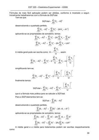 EST 220 – Estatística Experimental – I/2008
____________________________________________________________________
39
Fórmulas de mais fácil aplicação podem ser obtidas, conforme é mostrado a seguir.
Inicialmente trabalharemos com a fórmula da SQTotal.
Tem-se que:
( )∑==
−=
J,I
1j,1i
2
ij mˆYSQTotal
desenvolvendo o quadrado perfeito,
( ) ( )∑∑ ====
+−=−
J,I
1j,1i
2
ij
2
ij
J,I
1j,1i
2
ij mˆYmˆ2YmˆY
aplicando-se as propriedades de somatório, temos:
( ) ∑∑∑∑ ========
+−=−
J,I
1j,1i
2
J,I
1j,1i
ij
J,I
1j,1i
2
ij
J,I
1j,1i
2
ij mˆYmˆ2YmˆY
( ) 2
J,I
1j,1i
ij
J,I
1j,1i
2
ij
J,I
1j,1i
2
ij mˆIJYmˆ2YmˆY +−=− ∑∑∑ ======
A média geral pode ser escrita como:
IJ
Y
mˆ
J,I
1j,1i
ij∑==
= , assim
( )
2
J,I
1j,1i
ijJ,I
1j,1i
ij
J,I
1j,1i
ijJ,I
1j,1i
2
ij
J,I
1j,1i
2
ij
IJ
Y
IJY
IJ
Y
2YmˆY
⎟⎟
⎟
⎟
⎟
⎠
⎞
⎜⎜
⎜
⎜
⎜
⎝
⎛
+−=−
∑
∑
∑
∑∑
==
==
==
====
simplificando tem-se,
( )
IJ
Y
IJ
Y
2YmˆY
2
J,I
1j,1i
ij
2
J,I
1j,1i
ij
J,I
1j,1i
2
ij
J,I
1j,1i
2
ij
⎟
⎟
⎠
⎞
⎜
⎜
⎝
⎛
+
⎟
⎟
⎠
⎞
⎜
⎜
⎝
⎛
−=−
∑∑
∑∑
====
====
finalmente temos:
( )
IJ
Y
YmˆYSQTotal
2
J,I
1j,1i
ij
J,I
1j,1i
2
ij
J,I
1j,1i
2
ij
⎟
⎟
⎠
⎞
⎜
⎜
⎝
⎛
−=−=
∑
∑∑
==
====
que é a fórmula mais prática para se calcular a SQTotal.
Para a SQTratamentos tem-se:
( )∑==
−=
J,I
1j,1i
2
i mˆmˆSQTrat
desenvolvendo o quadrado perfeito,
( ) ( )∑∑ ====
+⋅−=−
J,I
1j,1i
2
i
2
i
J,I
1j,1i
2
i mˆmˆmˆ2mˆmˆmˆ
aplicando-se as propriedades de somatório, temos:
( ) ∑ ∑ ∑∑ == == ====
+−=−
J,I
1j,1i
J,I
1j,1i
J,I
1j,1i
2
i
2
i
J,I
1j,1i
2
i mˆmˆmˆ2mˆmˆmˆ
( ) ∑ ∑∑ = ===
+−=−
I
1i
I
1i
2
i
2
i
J,I
1j,1i
2
i mˆIJmˆJmˆ2mˆJmˆmˆ
A média geral e a média para tratamentos podem ser escritas respectivamente
como:
 