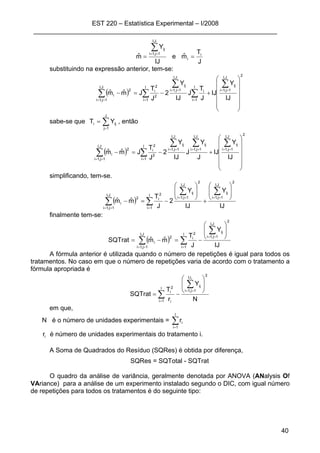 EST 220 – Estatística Experimental – I/2008
____________________________________________________________________
40
J
T
mˆe
IJ
Y
mˆ i
i
J,I
1j,1i
ij
==
∑==
substituindo na expressão anterior, tem-se:
( )
2
J,I
1j,1i
ijI
1i
I
1i
i
J,I
1j,1i
ij
2
2
i
J,I
1j,1i
2
i
IJ
Y
IJ
J
T
J
IJ
Y
2
J
T
Jmˆmˆ
⎟⎟
⎟
⎟
⎟
⎠
⎞
⎜⎜
⎜
⎜
⎜
⎝
⎛
+−=−
∑
∑ ∑
∑
∑
==
= =
==
==
sabe-se que ∑=
=
J
1j
iji YT , então
( )
2
J,I
1j,1i
ijI
1i
J,I
1j,1i
ij
J,I
1j,1i
ij
2
2
i
J,I
1j,1i
2
i
IJ
Y
IJ
J
Y
J
IJ
Y
2
J
T
Jmˆmˆ
⎟⎟
⎟
⎟
⎟
⎠
⎞
⎜⎜
⎜
⎜
⎜
⎝
⎛
+−=−
∑
∑
∑∑
∑
==
=
====
==
simplificando, tem-se.
( )
IJ
Y
IJ
Y
2
J
T
mˆmˆ
2
J,I
1j,1i
ij
I
1i
2
J,I
1j,1i
ij2
i
J,I
1j,1i
2
i
⎟
⎟
⎠
⎞
⎜
⎜
⎝
⎛
+
⎟
⎟
⎠
⎞
⎜
⎜
⎝
⎛
−=−
∑
∑
∑
∑
==
=
==
==
finalmente tem-se:
( ) ∑
∑
∑ =
==
==
⎟
⎟
⎠
⎞
⎜
⎜
⎝
⎛
−=−=
I
1i
2
J,I
1j,1i
ij2
i
J,I
1j,1i
2
i
IJ
Y
J
T
mˆmˆSQTrat
A fórmula anterior é utilizada quando o número de repetições é igual para todos os
tratamentos. No caso em que o número de repetições varia de acordo com o tratamento a
fórmula apropriada é
∑
∑
=
==
⎟
⎟
⎠
⎞
⎜
⎜
⎝
⎛
−=
I
1i
2
r,I
1j,1i
ij
i
2
i
N
Y
r
T
SQTrat
i
em que,
N é o número de unidades experimentais = ∑=
I
1i
ir
ir é número de unidades experimentais do tratamento i.
A Soma de Quadrados do Resíduo (SQRes) é obtida por diferença,
SQRes = SQTotal - SQTrat
O quadro da análise de variância, geralmente denotada por ANOVA (ANalysis Of
VAriance) para a análise de um experimento instalado segundo o DIC, com igual número
de repetições para todos os tratamentos é do seguinte tipo:
 