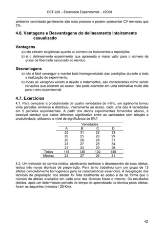 EST 220 – Estatística Experimental – I/2008
____________________________________________________________________
42
ambiente controlado geralmente são mais precisos e podem apresentar CV menores que
5%.
4.6. Vantagens e Desvantagens do delineamento inteiramente
casualizado
Vantagens
a) não existem exigências quanto ao número de tratamentos e repetições;
b) é o delineamento experimental que apresenta o maior valor para o número de
graus de liberdade associado ao resíduo.
Desvantagens
a) não é fácil conseguir e manter total homogeneidade das condições durante a toda
a realização do experimento;
b) todas as variações exceto a devida a tratamentos, são consideradas como sendo
variações que ocorrem ao acaso. Isto pode acarretar em uma estimativa muito alta
para o erro experimental.
4.7. Exercícios
4.1. Para comparar a produtividade de quatro variedades de milho, um agrônomo tomou
vinte parcelas similares e distribuiu, inteiramente ao acaso, cada uma das 4 variedades
em 5 parcelas experimentais. A partir dos dados experimentais fornecidos abaixo, é
possível concluir que existe diferença significativa entre as variedades com relação a
produtividade, utilizando o nível de significância de 5%?
Variedades
A B C D
25 31 22 33
26 25 26 29
20 28 28 31
23 27 25 34
21 24 29 28
Totais 115 135 130 155
Médias 23 27 26 31
4.2. Um treinador de corrida rústica, objetivando melhorar o desempenho de seus atletas,
testou três novas técnicas de preparação. Para tanto trabalhou com um grupo de 15
atletas completamente homogêneos para as características essenciais. A designação das
técnicas de preparação aos atletas foi feita totalmente ao acaso e de tal forma que o
número de atletas avaliados em cada uma das técnicas fosse o mesmo. Os resultados
obtidos, após um determinado período de tempo de aprendizado da técnica pelos atletas,
foram os seguintes (minutos / 25 Km):
 