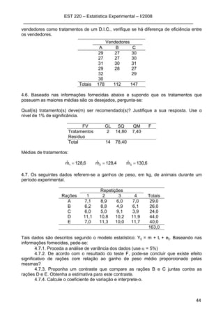 EST 220 – Estatística Experimental – I/2008
____________________________________________________________________
44
vendedores como tratamentos de um D.I.C., verifique se há diferença de eficiência entre
os vendedores.
Vendedores
A B C
29 27 30
27 27 30
31 30 31
29 28 27
32 29
30
Totais 178 112 147
4.6. Baseado nas informações fornecidas abaixo e supondo que os tratamentos que
possuem as maiores médias são os desejados, pergunta-se:
Qual(is) tratamento(s) deve(m) ser recomendado(s)? Justifique a sua resposta. Use o
nível de 1% de significância.
FV GL SQ QM F
Tratamentos 2 14,80 7,40
Resíduo
Total 14 78,40
Médias de tratamentos:
6,130mˆ4,128mˆ6,128mˆ 321 ===
4.7. Os seguintes dados referem-se a ganhos de peso, em kg, de animais durante um
período experimental.
Repetições
Rações 1 2 3 4 Totais
A 7,1 8,9 6,0 7,0 29,0
B 6,2 8,8 4,9 6,1 26,0
C 6,0 5,0 9,1 3,9 24,0
D 11,1 10,8 10,2 11,9 44,0
E 7,0 11,3 10,0 11,7 40,0
163,0
Tais dados são descritos segundo o modelo estatístico: Yij = m + ti + eij. Baseando nas
informações fornecidas, pede-se:
4.7.1. Proceda a análise de variância dos dados (use α = 5%)
4.7.2. De acordo com o resultado do teste F, pode-se concluir que existe efeito
significativo de rações com relação ao ganho de peso médio proporcionado pelas
mesmas?
4.7.3. Proponha um contraste que compare as rações B e C juntas contra as
rações D e E. Obtenha a estimativa para este contraste.
4.7.4. Calcule o coeficiente de variação e interprete-o.
 