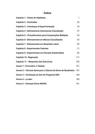 Índice
Capítulo 1 - Testes de Hipóteses 1
Capítulo 2 - Contrastes 22
Capítulo 3 – Introduçao à Experimentação 30
Capítulo 4 - Delineamento Inteiramente Casualizado 37
Capítulo 5 – Procedimentos para Comparações Múltiplas 45
Capítulo 6 - Delineamento em Blocos Casualizados 53
Capítulo 7 - Delineamento em Quadrado Latino 65
Capítulo 8 - Experimentos Fatoriais 71
Capítulo 9 - Experimentos em Parcelas Subdivididas 95
Capítulo 10 - Regressão 111
Capítulo 11 – Respostas dos Exercícios 125
Anexo 1 - Formulário e Tabelas 151
Anexo 2 – Fórmula Geral para o Cálculo de Soma de Quadrados 167
Anexo 3 – Introdução ao Uso do Programa SAS 169
Anexo 4 – p-valor 190
Anexo 5 – Exemplo Extra ANOVA 191
 