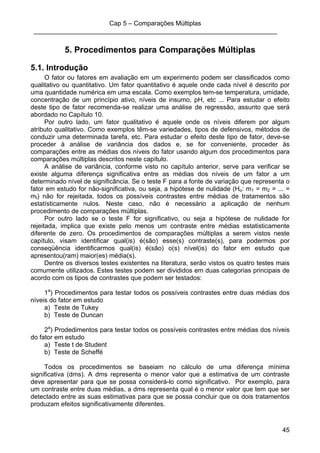 Cap 5 – Comparações Múltiplas
____________________________________________________________________
45
5. Procedimentos para Comparações Múltiplas
5.1. Introdução
O fator ou fatores em avaliação em um experimento podem ser classificados como
qualitativo ou quantitativo. Um fator quantitativo é aquele onde cada nível é descrito por
uma quantidade numérica em uma escala. Como exemplos tem-se temperatura, umidade,
concentração de um princípio ativo, níveis de insumo, pH, etc ... Para estudar o efeito
deste tipo de fator recomenda-se realizar uma análise de regressão, assunto que será
abordado no Capítulo 10.
Por outro lado, um fator qualitativo é aquele onde os níveis diferem por algum
atributo qualitativo. Como exemplos têm-se variedades, tipos de defensivos, métodos de
conduzir uma determinada tarefa, etc. Para estudar o efeito deste tipo de fator, deve-se
proceder à análise de variância dos dados e, se for conveniente, proceder às
comparações entre as médias dos níveis do fator usando algum dos procedimentos para
comparações múltiplas descritos neste capítulo.
A análise de variância, conforme visto no capítulo anterior, serve para verificar se
existe alguma diferença significativa entre as médias dos níveis de um fator a um
determinado nível de significância. Se o teste F para a fonte de variação que representa o
fator em estudo for não-significativa, ou seja, a hipótese de nulidade (Ho: m1 = m2 = ... =
mI) não for rejeitada, todos os possíveis contrastes entre médias de tratamentos são
estatísticamente nulos. Neste caso, não é necessário a aplicação de nenhum
procedimento de comparações múltiplas.
Por outro lado se o teste F for significativo, ou seja a hipótese de nulidade for
rejeitada, implica que existe pelo menos um contraste entre médias estatisticamente
diferente de zero. Os procedimentos de comparações múltiplas a serem vistos neste
capítulo, visam identificar qual(is) é(são) esse(s) contraste(s), para podermos por
conseqüência identificarmos qual(is) é(são) o(s) nível(is) do fator em estudo que
apresentou(ram) maior(es) média(s).
Dentre os diversos testes existentes na literatura, serão vistos os quatro testes mais
comumente utilizados. Estes testes podem ser divididos em duas categorias principais de
acordo com os tipos de contrastes que podem ser testados:
1a
) Procedimentos para testar todos os possíveis contrastes entre duas médias dos
níveis do fator em estudo
a) Teste de Tukey
b) Teste de Duncan
2a
) Prodedimentos para testar todos os possíveis contrastes entre médias dos níveis
do fator em estudo
a) Teste t de Student
b) Teste de Scheffé
Todos os procedimentos se baseiam no cálculo de uma diferença mínima
significativa (dms). A dms representa o menor valor que a estimativa de um contraste
deve apresentar para que se possa considerá-lo como significativo. Por exemplo, para
um contraste entre duas médias, a dms representa qual é o menor valor que tem que ser
detectado entre as suas estimativas para que se possa concluir que os dois tratamentos
produzam efeitos significativamente diferentes.
 