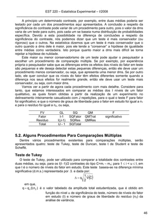 EST 220 – Estatística Experimental – I/2008
____________________________________________________________________
46
A princípio um determinado contraste, por exemplo, entre duas médias poderia ser
testado por cada um dos procedimentos aqui apresentados. A conclusão a respeito da
significância do contraste pode variar de um procedimento para outro, pois o valor da dms
varia de um teste para outro, pois cada um se baseia numa distribuição de probabilidades
específica. Devido a esta possibilidade na diferença de conclusões a respeito da
significância do contraste, nós podemos dizer que um teste é mais conservador (ou
rigoroso) que o outros. Na estatística dizemos que um teste é mais conservador que o
outro quando a dms dele é maior, pois ele tende a “conservar” a hipótese de igualdade
entre médias como verdadeira. Isto porque quanto maior a dms mais difícil se torna
rejeitar a hipótese de nulidade.
Este maior ou menor conservadorismo de um teste pode ajudar o pesquisador a
escolher um procedimento de comparação múltipla. Se por exemplo, por experiência
própria o pesquisador sabe que as diferenças entre os efeitos dos níveis do fator em teste
são pequenas e ele deseja detectar estas pequenas diferenças, então ele deve usar um
procedimento menos conservador, ou seja, que apresenta uma menor dms. Se por outro
lado, ele quer concluir que os níveis do fator têm efeitos diferentes somente quando a
diferença nos seus efeitos for realmente grande, então ele deve usar um teste mais
conservador, ou seja, com maior dms.
Vamos ver a partir de agora cada procedimento com mais detalhe. Considere para
tanto, que estamos interessados em comparar as médias dos I níveis de um fator
qualitativo, as quais foram obtidas a partir da realização de um experimento no
delineamento inteiramente casualizado com J repetições, para o qual o teste F para fator
foi significativo; e que o número de graus de liberdade para o fator em estudo foi igual a n1
e para o resíduo foi igual a n2, ou seja,
FV GL SQ QM F
Fator I-1 SQFator QMTrat significativo
Resíduo I(J-1) SQRes QMRes
Total IJ - 1 SQTotal
5.2. Alguns Procedimentos Para Comparações Múltiplas
Dentre vários procedimentos existentes para comparações múltiplas, serão
apresentados quatro: teste de Tukey, teste de Duncan, teste t de Student e teste de
Scheffé.
Teste de Tukey
O teste de Tukey, pode ser utilizado para comparar a totalidade dos contrastes entre
duas médias, ou seja, para os I(I−1)/2 contrastes do tipo C=mi – mu; para 1 ≤ i < u ≤ I, em
que I é o número de níveis do fator em estudo. Este teste baseia-se na diferença mínima
significativa (d.m.s.) representada por ∆ e dada por:
( )CˆVˆ
2
1
q=∆
em que,
)n,I(qq 2α= é o valor tabelado da amplitude total estudentizada, que é obtido em
função do nível α de significância do teste, número de níveis do fator
em estudo (I) e número de graus de liberdade do resíduo (n2) da
análise de variância.
 