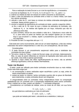 EST 220 – Estatística Experimental – I/2008
____________________________________________________________________
48
Para a realização do teste Duncan a um nível de significância α é necessário:
1. enunciar as hipóteses: H0: C = 0 vs Ha: C≠ 0, em que C = mi – mu, para i ≠ u;
2. ordenar as médias do fator em estudo em ordem crescente ou decrescente;
3. obter o valor da estimativa do contraste entre a maior e a menor média, com base
nos valores amostrais;
4. calcular o valor de iD , com base no número de médias ordenadas abrangidas pelo
contraste. Neste primeiro passo i= I;
5. concluir a respeito da significância do contraste em teste, usando o seguinte critério:
a) Se o valor de iD for maior do que o módulo da estimativa do contraste, não
rejeita-se 0H e as médias são ligadas por um traço, indicando que não há
diferença entre elas;
b) Caso contrário, reduzir de uma unidade o valor de n1. Calcula-se o novo valor de
iD e, para todos os pares de médias que não estejam ligadas por um mesmo
traço e que envolvem n1 médias, repetir o procedimento que consta no item 3 e
nos seguintes;
6. Proceder ao item 3 e seguintes até que i = 2.
Este teste tem como inconveniente, além de ser um teste trabalhoso, o fato das médias
ordenadas não serem independentes e o valor de zi em conseqüência, não ser exato.
Considerações:
1. O teste Duncan é um procedimento seqüencial válido para a totalidade dos
contrastes de duas médias.
2. Tal como o teste de Tukey, o teste de Duncan exige, em princípio, balanceamento.
Mas, no caso de serem diferentes os números de repetições este teste pode ainda
ser usado, mas então é apenas aproximado.
3. Quando a maior média não diferir significativamente da menor, não se admitirá
diferença significativa, entre as médias intermediárias.
Teste t de Student
O teste t pode ser utilizado para testar contrastes envolvendo duas ou mais médias.
Porém este teste exige que:
1. as comparações a serem realizadas sejam escolhidas a priori, ou seja, antes de
serem examinados os dados;
2. podem-se testar no máximo, tantos contrastes quantos são os graus de liberdade
para tratamentos, e estes contrastes devem ser ortogonais.
A ortogonalidade entre os contrastes indica independência linear na comparação
estabelecida por um contraste com a comparação estabelecida pelos outros contrastes.
Entre I médias de um fator, podem ser obtidos I – 1 contrastes ortogonais.
Consideremos um contraste de médias, entre os níveis de um fator, em sua forma
geral:
II2211 ma...mamaC +++=
do qual obtemos a estimativa por meio do estimador
II2211 mˆa...mˆamˆaCˆ +++= ,
que pode ser testada pelo teste t, calculando-se a estatística t, dada por.
 