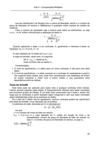 Cap 5 – Comparações Múltiplas
____________________________________________________________________
49
)Cˆ(Vˆ
CCˆ
t
−
=
∑=
−
=
I
1i i
2
i
r
a
sReQM
CCˆ
que tem distribuição t de Student com n2 graus de liberdade, sendo n2 o número de
graus de liberdade do resíduo e QMResíduo o quadrado médio residual da análise de
variância.
Caso o número de repetições seja o mesmo para todos os tratamentos, ou seja
r1=r2=...=rI=K, então a fórmula para a aplicação do teste t é
t
∑=
−
=
I
1i
2
ia
K
sReQM
CCˆ
Quando aplicamos o teste t a um contraste, C, geralmente o interesse é testar as
hipóteses: H0: C = 0 vs Ha: C ≠ 0.
O valor tabelado de t é obtido por ttab=t α (n2).
A regra de decisão, neste caso, é a seguinte:
Se |t| ≥ ttab ⇒ rejeita-se H0 .
Caso contrário não se rejeita H0 .
Considerações:
1. O nível de significância α é válido para um único contraste, e não para uma série
deles;
2. O nível de significância α é válido somente se o contraste for estabelecido a priori e
não sugerido pelos dados, pois, pode ficar caracterizado uma estatística de ordem
ao querer comparar a maior com a menor média, o que acarretaria certa
dependência entre as médias.
Teste de Scheffé
Este teste pode ser aplicado para testar todo e qualquer contraste entre médias,
mesmo quando sugerido pelos dados. É freqüentemente utilizado para testar contrastes
que envolvam grupos de médias. É um teste mais conservador que o teste t, porém não
exige que os contrastes a serem testados sejam ortogonais e nem que estes contrastes
sejam estabelecidos antes de se examinar os dados.
Se o valor de F obtido não for significativo, nenhum contraste poderá ser significativo
pelo teste de Scheffé, e sua utilização não se justifica.
A estatística do teste, denotada por S, é calculada por:
)Cˆ(VˆF)1I(S tab−=
em que,
I = é o número de níveis do fator em estudo;
Ftab = Fα(I-1;n2) é o valor tabelado de F, obtido em função do nível α de
probabilidade, número de graus de liberdade do fator em estudo, ou
seja I-1, e número de graus de liberdade do resíduo, ou seja n2;
∑=
=
I
1i i
2
i
r
a
sReQM)Cˆ(Vˆ
 
