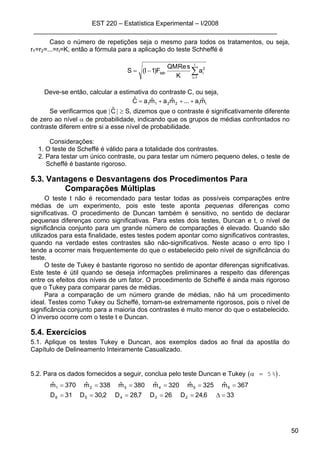 EST 220 – Estatística Experimental – I/2008
____________________________________________________________________
50
Caso o número de repetições seja o mesmo para todos os tratamentos, ou seja,
r1=r2=...=rI=K, então a fórmula para a aplicação do teste Schheffé é
∑=
−=
I
1i
2
itab a
K
sReQM
F)1I(S
Deve-se então, calcular a estimativa do contraste C, ou seja,
II2211 mˆa...mˆamˆaCˆ +++=
Se verificarmos que |Cˆ | ≥ S, dizemos que o contraste é significativamente diferente
de zero ao nível α de probabilidade, indicando que os grupos de médias confrontados no
contraste diferem entre si a esse nível de probabilidade.
Considerações:
1. O teste de Scheffé é válido para a totalidade dos contrastes.
2. Para testar um único contraste, ou para testar um número pequeno deles, o teste de
Scheffé é bastante rigoroso.
5.3. Vantagens e Desvantagens dos Procedimentos Para
Comparações Múltiplas
O teste t não é recomendado para testar todas as possíveis comparações entre
médias de um experimento, pois este teste aponta pequenas diferenças como
significativas. O procedimento de Duncan também é sensitivo, no sentido de declarar
pequenas diferenças como significativas. Para estes dois testes, Duncan e t, o nível de
significância conjunto para um grande número de comparações é elevado. Quando são
utilizados para esta finalidade, estes testes podem apontar como significativos contrastes,
quando na verdade estes contrastes são não-significativos. Neste acaso o erro tipo I
tende a ocorrer mais frequentemente do que o estabelecido pelo nível de significância do
teste.
O teste de Tukey é bastante rigoroso no sentido de apontar diferenças significativas.
Este teste é útil quando se deseja informações preliminares a respeito das diferenças
entre os efeitos dos níveis de um fator. O procedimento de Scheffé é ainda mais rigoroso
que o Tukey para comparar pares de médias.
Para a comparação de um número grande de médias, não há um procedimento
ideal. Testes como Tukey ou Scheffé, tornam-se extremamente rigorosos, pois o nível de
significância conjunto para a maioria dos contrastes é muito menor do que o estabelecido.
O inverso ocorre com o teste t e Duncan.
5.4. Exercícios
5.1. Aplique os testes Tukey e Duncan, aos exemplos dados ao final da apostila do
Capítulo de Delineamento Inteiramente Casualizado.
5.2. Para os dados fornecidos a seguir, conclua pelo teste Duncan e Tukey ( )α = 5% .
336,24D26D7,28D2,30D31D
367mˆ325mˆ320mˆ380mˆ338mˆ370mˆ
23456
654321
=∆=====
======
 